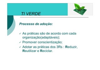 TI VERDE
Processo de adoção:
As práticas são de acordo com cada
organização(adaptáveis);
Promover conscientização;
Adotar as práticas dos 3Rs : Reduzir,
Reutilizar e Reciclar.
 