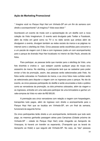 14
Ação de Marketing Promocional
“ Imagine você no Parque Hopi Hari em Vinhedo-SP em um fim de semana com
direito a acompanhante? Já imaginou? Vista essa ideia! ”
Acontecerá um evento de moda com a apresentação de um desfile com a nova
coleção da Visto Imaginarium. O evento será divulgado pelo Twitter e Facebook,
além da mídia em geral como na TV e no rádio sendo que ambos além de
divulgarem o evento, divulgam também as redes sociais da marca e as páginas na
internet como o site/blog da Visto. Cinco pessoas serão escolhidas para concorrer a
a um pacote de viagem com 2 dias e com ingressos (cada um com acompanhante)
para o parque de diversão Hopi Hari localizado no interior de São Paulo, através de
fotos.
Para participar, as pessoas terão que mandar para o site/blog da Visto, uma
foto divertida e criativa e que estejam usando qualquer peça de roupa e/ou
acessório da marca. No site/blog, o participante terá que se cadastrar para poder
enviar a foto da promoção, assim, dez pessoas serão selecionadas pela Visto. As
fotos serão colocadas no Facebook da marca, e as cinco fotos mais curtidas serão
as selecionada para disputar a viagem com os ingressos para o parque. No dia do
evento, as cinco pessoas participarão do desfile e serão anunciadas a todo o público
como as vencedoras da promoção, os dois primeiros colocados, além da viagem e
os ingressos, entrarão em uma sala para participar de uma brincadeira e ganhar um
vale-compras da Visto no valor de R$ 500,00.
A premiação aos cinco vencedores com relação a viagem com hospedagem,
transportes tudo pagos, além de ingresso com direito a acompanhante para o
Parque Hopi Hari que se localiza em Vinhedo-SP, em um final de semana,
funcionará da seguinte forma:
Os cinco participantes terão direito a um acompanhante, lembrando que tudo será
pago, os mesmos ganharão passagem aérea para Campinas (Cidade próxima de
Vinhedo-SP – cidade do Parque Hopi Hari) onde chegarão ao Aeroporto de
Viracopos, lá haverá um transfer os esperando, (Transporte que os levará do
Aeroporto ao Hotel) e que seguirá até Vinhedo-SP. No caso, as “dez” pessoas
 