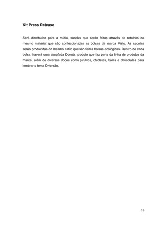 16
Kit Press Release
Será distribuído para a mídia, sacolas que serão feitas através de retalhos do
mesmo material que são confeccionadas as bolsas da marca Visto. As sacolas
serão produzidas do mesmo estilo que são feitas bolsas ecológicas. Dentro de cada
bolsa, haverá uma almofada Donuts, produto que faz parte da linha de produtos da
marca, além de diversos doces como pirulitos, chicletes, balas e chocolates para
lembrar o tema Diversão.
 