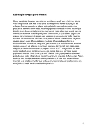 17
Estratégia e Peças para Internet
Como estratégia de peças para internet e mídia em geral, será criado um site da
Visto Imaginarium com web rádio que o ouvinte poderá montar sua playlist de
músicas, ficar navegando na página e descobrindo maiores informações dos
produtos e da marca além disso, haverão jogos relacionados ao tema piquenique
(picnic) e um desses entretenimentos que haverá neste site e que servirá para os
internautas soltarem suas imaginações e criatividades, é que terá na página um
espaço para montagem de peças para vestuário e acessórios da Visto, haverão
modelos de desenhos de vestuário onde poderão serem criadas várias peças de
roupas, sejam cores diferenciadas ou modelos diferenciados conforme a
disponibilidade. Através de pesquisas, percebemos que nos dias atuais as redes
sociais possuem um alto uso e dominam o cenário da internet, com base nisso,
chegamos a ideia de criar uma fun page da marca VISTO Imaginarium na rede
social facebook, onde trará informações da marca, dos seus serviços, outras
páginas da internet como o site que será criado e o blog que já existe e também
produtos que estão integrados a marca Imaginarium, empresa de fun design. Assim,
teremos uma divulgação maior e ainda para contribuir com toda essa mídia de
internet, será criado um twitter que terá papel fundamental para fortalecimento em
divulgar tudo sobre a marca VISTO Imaginarium.
 