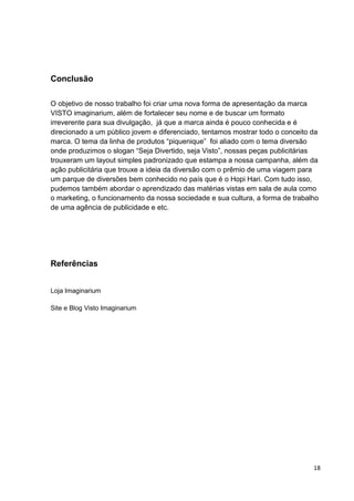 18
Conclusão
O objetivo de nosso trabalho foi criar uma nova forma de apresentação da marca
VISTO imaginarium, além de fortalecer seu nome e de buscar um formato
irreverente para sua divulgação, já que a marca ainda é pouco conhecida e é
direcionado a um público jovem e diferenciado, tentamos mostrar todo o conceito da
marca. O tema da linha de produtos “piquenique” foi aliado com o tema diversão
onde produzimos o slogan “Seja Divertido, seja Visto”, nossas peças publicitárias
trouxeram um layout simples padronizado que estampa a nossa campanha, além da
ação publicitária que trouxe a ideia da diversão com o prêmio de uma viagem para
um parque de diversões bem conhecido no país que é o Hopi Hari. Com tudo isso,
pudemos também abordar o aprendizado das matérias vistas em sala de aula como
o marketing, o funcionamento da nossa sociedade e sua cultura, a forma de trabalho
de uma agência de publicidade e etc.
Referências
Loja Imaginarium
Site e Blog Visto Imaginarium
 