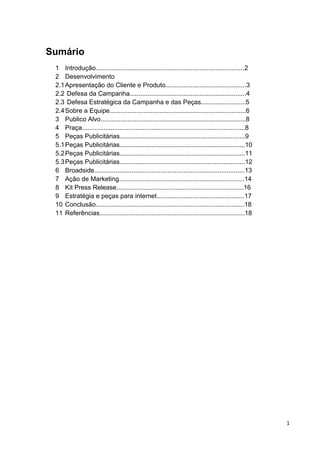 1
Sumário
1 Introdução...................................................................................2
2 Desenvolvimento
2.1Apresentação do Cliente e Produto.............................................3
2.2 Defesa da Campanha.................................................................4
2.3 Defesa Estratégica da Campanha e das Peças.........................5
2.4Sobre a Equipe............................................................................6
3 Publico Alvo.................................................................................8
4 Praça...........................................................................................8
5 Peças Publicitárias......................................................................9
5.1Peças Publicitárias......................................................................10
5.2Peças Publicitárias......................................................................11
5.3Peças Publicitárias......................................................................12
6 Broadside....................................................................................13
7 Ação de Marketing......................................................................14
8 Kit Press Release.......................................................................16
9 Estratégia e peças para internet.................................................17
10 Conclusão...................................................................................18
11 Referências.................................................................................18
 