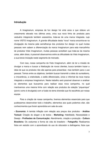 2
Introdução
A Imaginarium, empresa de fun design há vinte anos e que obteve um
crescimento elevado nos últimos anos, criou sua nova linha de produtos para
vestuário integrando também acessórios, trata-se de uma marca integrada, cujo
nome VISTO Imaginarium. A grande dificuldade desta “nova” marca encontra-se na
divulgação da mesma pela semelhança dos produtos fun design no qual muitas
pessoas nem sabem a diferenciação da marca Imaginarium para esta marca/linha
de produtos Visto Imaginarium, muitas pessoas acreditam que trata-se da mesma
coisa, além disso, é possível observarmos entre as dificuldade da Visto Imaginarium,
a sua breve iniciação neste segmento de mercado.
Com isso, nossa campanha da Visto Imaginarium, além de ter a missão de
divulgar a marca e buscar a fidelização de novos clientes, busca também trazer a
ideia de que os produtos não são apenas para presentear, mas também para o uso
pessoal. Temos entre os objetivos, também buscar transmitir a ideia do surrealismo,
a irreverência, a criatividade, o estilo diferenciado, único e informal da nova marca
integrada a empresa Imaginarium. Neste trabalho será possível observar e analisar
os elementos que buscamos para realizar essa nova campanha, no qual
mantivemos uma mesma linha com relação aos produtos da coleção “piquenique”
(picnic como é divulgada) com a fusão do tema diversão que foi escolhido por nossa
equipe.
Para a criação de nossa campanha, tivemos elementos essenciais para que
pudéssemos desenvolver todo o trabalho, elementos aos quais podemos citar, são
conhecimentos que foram aprendidos em sala de aula:
- Economia: A temida inflação com relação aos preços dos produtos - Análise
Textual: Criação do slogan e de textos - Marketing: Habilidade, Necessidade e
Desejo - Profissões de Comunicação: Atendimento, criação e produção - Cultura
Brasileira: Os costumes e forma de vida do brasileiro - Fotografia: Realizamos
fotos em estúdio com o aprendizado do uso do obturador e diafragama, fotos que
 