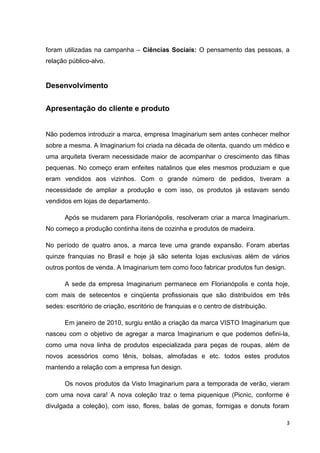 3
foram utilizadas na campanha – Ciências Sociais: O pensamento das pessoas, a
relação público-alvo.
Desenvolvimento
Apresentação do cliente e produto
Não podemos introduzir a marca, empresa Imaginarium sem antes conhecer melhor
sobre a mesma. A Imaginarium foi criada na década de oitenta, quando um médico e
uma arquiteta tiveram necessidade maior de acompanhar o crescimento das filhas
pequenas. No começo eram enfeites natalinos que eles mesmos produziam e que
eram vendidos aos vizinhos. Com o grande número de pedidos, tiveram a
necessidade de ampliar a produção e com isso, os produtos já estavam sendo
vendidos em lojas de departamento.
Após se mudarem para Florianópolis, resolveram criar a marca Imaginarium.
No começo a produção continha itens de cozinha e produtos de madeira.
No período de quatro anos, a marca teve uma grande expansão. Foram abertas
quinze franquias no Brasil e hoje já são setenta lojas exclusivas além de vários
outros pontos de venda. A Imaginarium tem como foco fabricar produtos fun design.
A sede da empresa Imaginarium permanece em Florianópolis e conta hoje,
com mais de setecentos e cinqüenta profissionais que são distribuídos em três
sedes: escritório de criação, escritório de franquias e o centro de distribuição.
Em janeiro de 2010, surgiu então a criação da marca VISTO Imaginarium que
nasceu com o objetivo de agregar a marca Imaginarium e que podemos defini-la,
como uma nova linha de produtos especializada para peças de roupas, além de
novos acessórios como tênis, bolsas, almofadas e etc. todos estes produtos
mantendo a relação com a empresa fun design.
Os novos produtos da Visto Imaginarium para a temporada de verão, vieram
com uma nova cara! A nova coleção traz o tema piquenique (Picnic, conforme é
divulgada a coleção), com isso, flores, balas de gomas, formigas e donuts foram
 