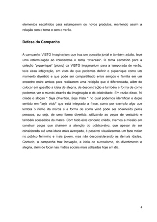 4
elementos escolhidos para estamparem os novos produtos, mantendo assim a
relação com o tema e com o verão.
Defesa da Campanha
A campanha VISTO Imaginarium que traz um conceito jovial e também adulto, teve
uma reformulação ao colocarmos o tema "diversão". O tema escolhido para a
coleção “piquenique” (picnic) da VISTO Imaginarium para a temporada de verão,
teve essa integração, em vista de que podemos definir o piquenique como um
momento divertido e que pode ser compartilhado entre amigos e família em um
encontro entre ambos para realizarem uma refeição que é diferenciada, além de
colocar em questão a ideia de alegria, de descontração e também a forma de como
podemos ver o mundo através da imaginação e da criatividade. Em razão disso, foi
criado o slogan " Seja Divertido, Seja Visto " no qual podemos identificar o duplo
sentido em "seja visto" que está integrado a frase, como por exemplo algo que
lembra o nome da marca e a forma de como você pode ser observado pelas
pessoas, ou seja, de uma forma divertida, utilizando as peças de vestuário e
também acessórios da marca. Com todo este conceito criado, tivemos a missão em
construir peças que chamem a atenção do público-alvo, que apesar de ser
considerado até uma idade mais avançada, é possível visualizarmos um foco maior
no público feminino e mais jovem, mas não desconsiderando as demais idades.
Contudo, a campanha traz inovação, a ideia do surrealismo, do divertimento e
alegria, além de focar nas mídias sociais mais utilizadas hoje em dia.
 