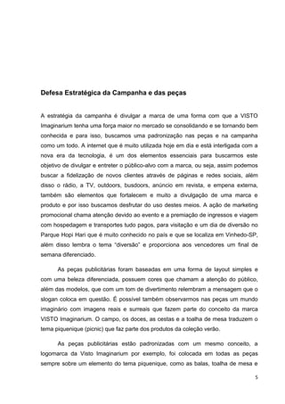 5
Defesa Estratégica da Campanha e das peças
A estratégia da campanha é divulgar a marca de uma forma com que a VISTO
Imaginarium tenha uma força maior no mercado se consolidando e se tornando bem
conhecida e para isso, buscamos uma padronização nas peças e na campanha
como um todo. A internet que é muito utilizada hoje em dia e está interligada com a
nova era da tecnologia, é um dos elementos essenciais para buscarmos este
objetivo de divulgar e entreter o público-alvo com a marca, ou seja, assim podemos
buscar a fidelização de novos clientes através de páginas e redes sociais, além
disso o rádio, a TV, outdoors, busdoors, anúncio em revista, e empena externa,
também são elementos que fortalecem e muito a divulgação de uma marca e
produto e por isso buscamos desfrutar do uso destes meios. A ação de marketing
promocional chama atenção devido ao evento e a premiação de ingressos e viagem
com hospedagem e transportes tudo pagos, para visitação e um dia de diversão no
Parque Hopi Hari que é muito conhecido no país e que se localiza em Vinhedo-SP,
além disso lembra o tema “diversão” e proporciona aos vencedores um final de
semana diferenciado.
As peças publicitárias foram baseadas em uma forma de layout simples e
com uma beleza diferenciada, possuem cores que chamam a atenção do público,
além das modelos, que com um tom de divertimento relembram a mensagem que o
slogan coloca em questão. É possível também observarmos nas peças um mundo
imaginário com imagens reais e surreais que fazem parte do conceito da marca
VISTO Imaginarium. O campo, os doces, as cestas e a toalha de mesa traduzem o
tema piquenique (picnic) que faz parte dos produtos da coleção verão.
As peças publicitárias estão padronizadas com um mesmo conceito, a
logomarca da Visto Imaginarium por exemplo, foi colocada em todas as peças
sempre sobre um elemento do tema piquenique, como as balas, toalha de mesa e
 