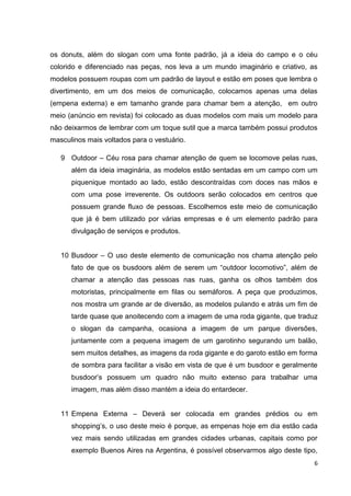6
os donuts, além do slogan com uma fonte padrão, já a ideia do campo e o céu
colorido e diferenciado nas peças, nos leva a um mundo imaginário e criativo, as
modelos possuem roupas com um padrão de layout e estão em poses que lembra o
divertimento, em um dos meios de comunicação, colocamos apenas uma delas
(empena externa) e em tamanho grande para chamar bem a atenção, em outro
meio (anúncio em revista) foi colocado as duas modelos com mais um modelo para
não deixarmos de lembrar com um toque sutil que a marca também possui produtos
masculinos mais voltados para o vestuário.
9 Outdoor – Céu rosa para chamar atenção de quem se locomove pelas ruas,
além da ideia imaginária, as modelos estão sentadas em um campo com um
piquenique montado ao lado, estão descontraídas com doces nas mãos e
com uma pose irreverente. Os outdoors serão colocados em centros que
possuem grande fluxo de pessoas. Escolhemos este meio de comunicação
que já é bem utilizado por várias empresas e é um elemento padrão para
divulgação de serviços e produtos.
10 Busdoor – O uso deste elemento de comunicação nos chama atenção pelo
fato de que os busdoors além de serem um “outdoor locomotivo”, além de
chamar a atenção das pessoas nas ruas, ganha os olhos também dos
motoristas, principalmente em filas ou semáforos. A peça que produzimos,
nos mostra um grande ar de diversão, as modelos pulando e atrás um fim de
tarde quase que anoitecendo com a imagem de uma roda gigante, que traduz
o slogan da campanha, ocasiona a imagem de um parque diversões,
juntamente com a pequena imagem de um garotinho segurando um balão,
sem muitos detalhes, as imagens da roda gigante e do garoto estão em forma
de sombra para facilitar a visão em vista de que é um busdoor e geralmente
busdoor’s possuem um quadro não muito extenso para trabalhar uma
imagem, mas além disso mantém a ideia do entardecer.
11 Empena Externa – Deverá ser colocada em grandes prédios ou em
shopping’s, o uso deste meio é porque, as empenas hoje em dia estão cada
vez mais sendo utilizadas em grandes cidades urbanas, capitais como por
exemplo Buenos Aires na Argentina, é possível observarmos algo deste tipo,
 