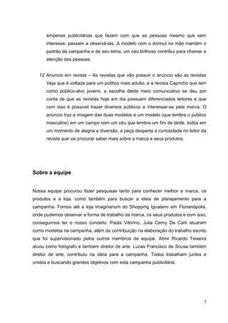 7
empenas publicitárias que fazem com que as pessoas mesmo que sem
interesse, passam a observá-las. A modelo com o donnut na mão mantém o
padrão da campanha e de seu tema, um céu brilhoso contribui para chamar a
atenção das pessoas.
12 Anúncio em revista – As revistas que vão possuir o anúncio são as revistas
Veja que é voltada para um público mais adulto, e a revista Capricho que tem
como público-alvo jovens, a escolha deste meio comunicativo se deu por
conta de que as revistas hoje em dia possuem diferenciados leitores e que
com isso é possível trazer diversos públicos a interessar-se pela marca. O
anúncio traz a imagem das duas modelos e um modelo (que lembra o público
masculino) em um campo com um céu que lembra um fim de tarde, todos em
um momento de alegria e diversão, a peça desperta a curiosidade no leitor da
revista que vai procurar saber mais sobre a marca e seus produtos.
Sobre a equipe
Nossa equipe procurou fazer pesquisas tanto para conhecer melhor a marca, os
produtos e a loja, como também para buscar a ideia de planejamento para a
campanha. Fomos até a loja Imaginarium do Shopping Iguatemi em Florianópolis,
onde pudemos observar a forma de trabalho da marca, os seus produtos e com isso,
conseguimos ter o nosso conceito. Paola Vitorino, Julia Cerny De Carli atuaram
como modelos na campanha, além da contribuição na elaboração do trabalho escrito
que foi supervisionado pelos outros membros da equipe. Almir Ricardo Teixeira
atuou como fotógrafo e também diretor de arte. Lucas Francisco de Sousa também
diretor de arte, contribuiu na ideia para a campanha. Todos trabalham juntos e
unidos e buscando grandes objetivos com esta campanha publicitária.
 