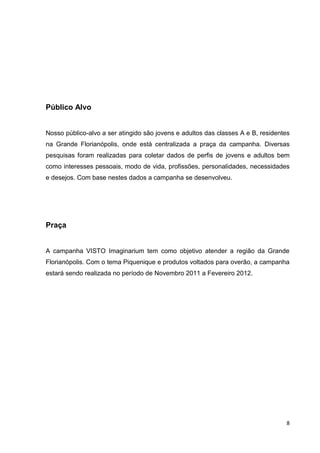 8
Público Alvo
Nosso público-alvo a ser atingido são jovens e adultos das classes A e B, residentes
na Grande Florianópolis, onde está centralizada a praça da campanha. Diversas
pesquisas foram realizadas para coletar dados de perfis de jovens e adultos bem
como interesses pessoais, modo de vida, profissões, personalidades, necessidades
e desejos. Com base nestes dados a campanha se desenvolveu.
Praça
A campanha VISTO Imaginarium tem como objetivo atender a região da Grande
Florianópolis. Com o tema Piquenique e produtos voltados para overão, a campanha
estará sendo realizada no período de Novembro 2011 a Fevereiro 2012.
 
