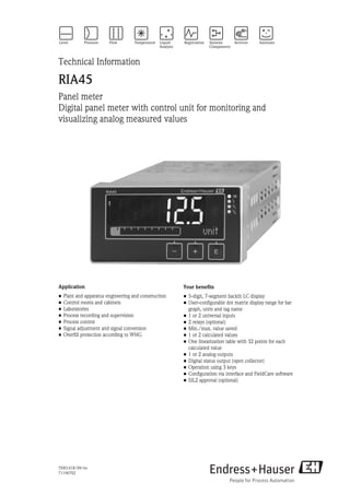 TI00141R/09/en
71196702
Technical Information
RIA45
Panel meter
Digital panel meter with control unit for monitoring and
visualizing analog measured values
Application
• Plant and apparatus engineering and construction
• Control rooms and cabinets
• Laboratories
• Process recording and supervision
• Process control
• Signal adjustment and signal conversion
• Overfill protection according to WHG
Your benefits
• 5-digit, 7-segment backlit LC display
• User-configurable dot matrix display range for bar
graph, units and tag name
• 1 or 2 universal inputs
• 2 relays (optional)
• Min./max. value saved
• 1 or 2 calculated values
• One linearization table with 32 points for each
calculated value
• 1 or 2 analog outputs
• Digital status output (open collector)
• Operation using 3 keys
• Configuration via interface and FieldCare software
• SIL2 approval (optional)
 