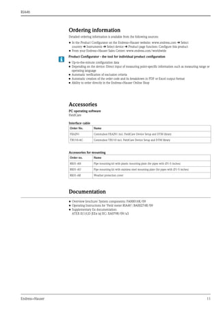 RIA46
Endress+Hauser 11
Ordering information
Detailed ordering information is available from the following sources:
• In the Product Configurator on the Endress+Hauser website: www.endress.com É Select
country É Instruments É Select device É Product page function: Configure this product
• From your Endress+Hauser Sales Center: www.endress.com/worldwide
Accessories
PC operating software
FieldCare
Interface cable
Accessories for mounting
Documentation
• Overview brochure: System components: FA00016K/09
• Operating Instructions for 'Field meter RIA46’: BA00274R/09
• Supplementary Ex documentation:
ATEX II(1)GD [EEx ia] IIC: XA079R/09/a3
Product Configurator - the tool for individual product configuration
• Up-to-the-minute configuration data
• Depending on the device: Direct input of measuring point-specific information such as measuring range or
operating language
• Automatic verification of exclusion criteria
• Automatic creation of the order code and its breakdown in PDF or Excel output format
• Ability to order directly in the Endress+Hauser Online Shop
Order No. Name
FXA291 Commubox FXA291 incl. FieldCare Device Setup and DTM library
TXU10-AC Commubox TXU10 incl. FieldCare Device Setup and DTM library
Order no. Name
RK01-AH Pipe mounting kit with plastic mounting plate (for pipes with ∅1-5 inches)
RK01-AU Pipe mounting kit with stainless steel mounting plate (for pipes with ∅1-5 inches)
RK01-AR Weather protection cover
 