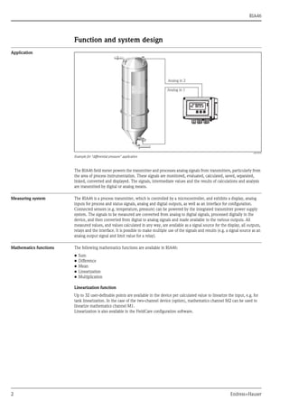 RIA46
2 Endress+Hauser
Function and system design
Application
a0010572
Example for "differential pressure" application
The RIA46 field meter powers the transmitter and processes analog signals from transmitters, particularly from
the area of process instrumentation. These signals are monitored, evaluated, calculated, saved, separated,
linked, converted and displayed. The signals, intermediate values and the results of calculations and analysis
are transmitted by digital or analog means.
Measuring system The RIA46 is a process transmitter, which is controlled by a microcontroller, and exhibits a display, analog
inputs for process and status signals, analog and digital outputs, as well as an interface for configuration.
Connected sensors (e.g. temperature, pressure) can be powered by the integrated transmitter power supply
system. The signals to be measured are converted from analog to digital signals, processed digitally in the
device, and then converted from digital to analog signals and made available to the various outputs. All
measured values, and values calculated in any way, are available as a signal source for the display, all outputs,
relays and the interface. It is possible to make multiple use of the signals and results (e.g. a signal source as an
analog output signal and limit value for a relay).
Mathematics functions The following mathematics functions are available in RIA46:
• Sum
• Difference
• Mean
• Linearization
• Multiplication
Linearization function
Up to 32 user-definable points are available in the device per calculated value to linearize the input, e.g. for
tank linearization. In the case of the two-channel device (option), mathematics channel M2 can be used to
linearize mathematics channel M1.
Linearization is also available in the FieldCare configuration software.
 