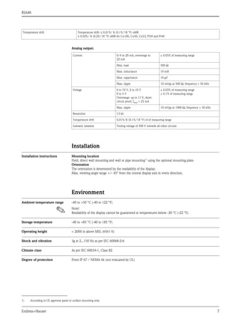 RIA46
Endress+Hauser 7
Analog output:
Installation
Installation instructions Mounting location
Field, direct wall mounting and wall or pipe mounting1)
using the optional mounting plate.
Orientation
The orientation is determined by the readability of the display.
Max. viewing angle range +/- 45° from the central display axis in every direction.
Environment
Ambient temperature range -40 to +50 °C (-40 to 122 °F)
! Note!
Readability of the display cannot be guaranteed at temperatures below -30 °C (-22 °F).
Storage temperature -40 to +85 °C (-40 to 185 °F)
Operating height < 2000 m above MSL (6561 ft)
Shock and vibration 3g at 2...150 Hz as per IEC 60068-2-6
Climate class As per IEC 60654-1, Class B2
Degree of protection Front IP 67 / NEMA 4x (not evaluated by UL)
Temperature drift Temperature drift: ≤ 0.01%/ K (0.1%/18 °F) oMR
≤ 0.02%/ K (0.2%/18 °F) oMR for Cu100, Cu50, Cu53, Pt50 and Pt46
Current 0/4 to 20 mA, overrange to
22 mA
± 0.05% of measuring range
Max. load 500 Ω
Max. inductance 10 mH
Max. capacitance 10 μF
Max. ripple 10 mVpp at 500 Ω, frequency < 50 kHz
Voltage 0 to 10 V, 2 to 10 V
0 to 5 V
Overrange: up to 11 V, short-
circuit proof, Imax < 25 mA
± 0.05% of measuring range
± 0.1% of measuring range
Max. ripple 10 mVpp at 1000 Ω, frequency < 50 kHz
Resolution 13 bit
Temperature drift 0.01%/K (0.1%/18 °F) of of measuring range
Galvanic isolation Testing voltage of 500 V towards all other circuits
1) According to UL approval panel or surface mounting only.
 