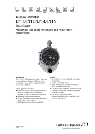 Technical Information

LT11/LT12/LT14/LT16
Float Gauge
Mechanical tank gauge for accurate and reliable level
measurement




Application                                          Benefits
The LT series of float gauges have been developed    • No electrical power is required to perform the
for use in all areas of industry. Many years of        measurement
operation in a wide variety of applications have     • Built-in repeatability check
proven their reliability.                            • Direct reading at the tank side allows you to
                                                       check the tank contents easily
Typical application includes:                        • Can be installed on a variety of tanks including
• Level indication of petroleum products such as       fixed roof, floating roof, covered floating roof
  crude oil; kerosene; light and heavy oil,            and spherical tanks
  vegetable oil, palm oil, seed oil and animal oil   • Can be used in conjunction with
• Highly viscous liquid such as asphalt                analogue/digital transmitter to perform tank
• Certain chemicals (corrosive/toxic vapor can be      inventory management
  sealed using a liquid seal pot)
• Liquid gas measurement a spherical tank




TI00458G/08/EN/01.11
71139195
 