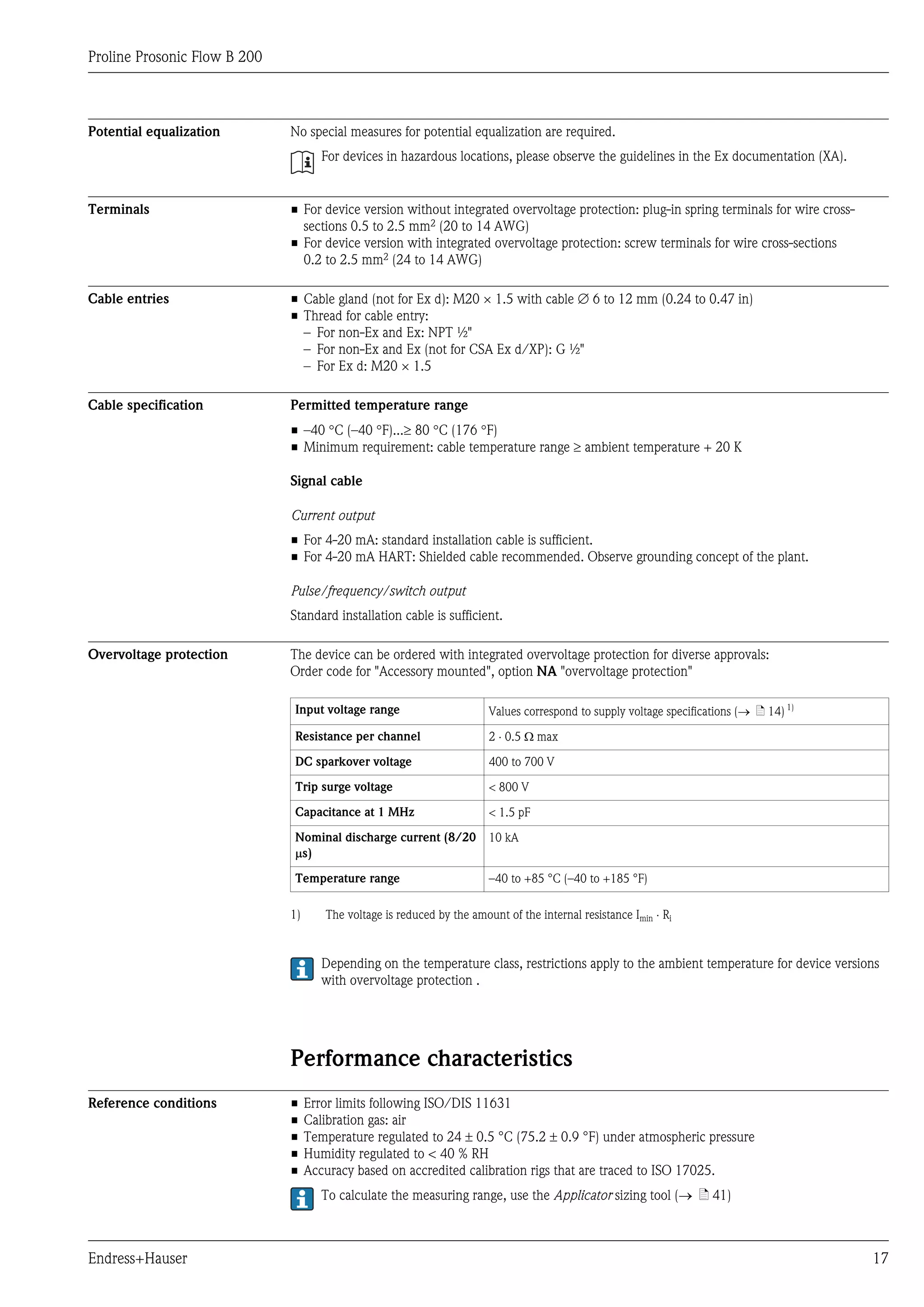 Proline Prosonic Flow B 200



Potential equalization        No special measures for potential equalization are required.
                                      For devices in hazardous locations, please observe the guidelines in the Ex documentation (XA).


Terminals                     • For device version without integrated overvoltage protection: plug-in spring terminals for wire cross-
                                sections 0.5 to 2.5 mm2 (20 to 14 AWG)
                              • For device version with integrated overvoltage protection: screw terminals for wire cross-sections
                                0.2 to 2.5 mm2 (24 to 14 AWG)

Cable entries                 • Cable gland (not for Ex d): M20 × 1.5 with cable Æ 6 to 12 mm (0.24 to 0.47 in)
                              • Thread for cable entry:
                                – For non-Ex and Ex: NPT ½"
                                – For non-Ex and Ex (not for CSA Ex d/XP): G ½"
                                – For Ex d: M20 × 1.5

Cable specification           Permitted temperature range
                              • –40 °C (–40 °F)...³ 80 °C (176 °F)
                              • Minimum requirement: cable temperature range ³ ambient temperature + 20 K

                              Signal cable

                              Current output
                              • For 4-20 mA: standard installation cable is sufficient.
                              • For 4-20 mA HART: Shielded cable recommended. Observe grounding concept of the plant.

                              Pulse/frequency/switch output
                              Standard installation cable is sufficient.

Overvoltage protection        The device can be ordered with integrated overvoltage protection for diverse approvals:
                              Order code for "Accessory mounted", option NA "overvoltage protection"

                              Input voltage range                       Values correspond to supply voltage specifications (® ä 14) 1)

                              Resistance per channel                    2 × 0.5 W max

                              DC sparkover voltage                      400 to 700 V

                              Trip surge voltage                        < 800 V

                              Capacitance at 1 MHz                      < 1.5 pF

                              Nominal discharge current (8/20           10 kA
                              ms)

                              Temperature range                         –40 to +85 °C (–40 to +185 °F)

                              1)      The voltage is reduced by the amount of the internal resistance Imin × Ri


                                      Depending on the temperature class, restrictions apply to the ambient temperature for device versions
                                      with overvoltage protection .




                              Performance characteristics
Reference conditions          •    Error limits following ISO/DIS 11631
                              •    Calibration gas: air
                              •    Temperature regulated to 24 ± 0.5 °C (75.2 ± 0.9 °F) under atmospheric pressure
                              •    Humidity regulated to < 40 % RH
                              •    Accuracy based on accredited calibration rigs that are traced to ISO 17025.
                                      To calculate the measuring range, use the Applicator sizing tool (® ä 41)



Endress+Hauser                                                                                                                           17
 