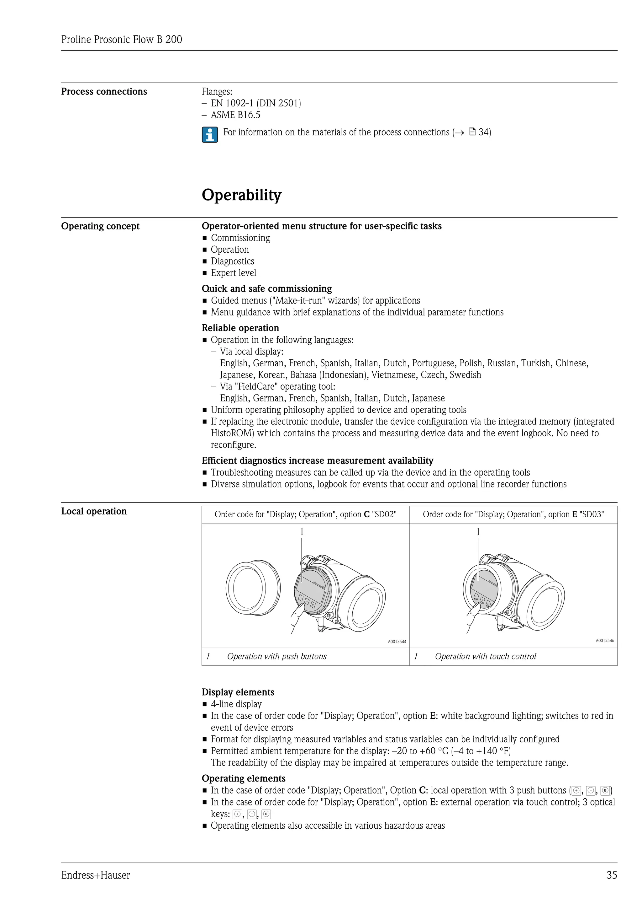 Proline Prosonic Flow B 200



Process connections           Flanges:
                              – EN 1092-1 (DIN 2501)
                              – ASME B16.5
                                    For information on the materials of the process connections (® ä 34)




                              Operability
Operating concept             Operator-oriented menu structure for user-specific tasks
                              • Commissioning
                              • Operation
                              • Diagnostics
                              • Expert level
                              Quick and safe commissioning
                              • Guided menus ("Make-it-run" wizards) for applications
                              • Menu guidance with brief explanations of the individual parameter functions
                              Reliable operation
                              • Operation in the following languages:
                                – Via local display:
                                   English, German, French, Spanish, Italian, Dutch, Portuguese, Polish, Russian, Turkish, Chinese,
                                   Japanese, Korean, Bahasa (Indonesian), Vietnamese, Czech, Swedish
                                – Via "FieldCare" operating tool:
                                   English, German, French, Spanish, Italian, Dutch, Japanese
                              • Uniform operating philosophy applied to device and operating tools
                              • If replacing the electronic module, transfer the device configuration via the integrated memory (integrated
                                HistoROM) which contains the process and measuring device data and the event logbook. No need to
                                reconfigure.
                              Efficient diagnostics increase measurement availability
                              • Troubleshooting measures can be called up via the device and in the operating tools
                              • Diverse simulation options, logbook for events that occur and optional line recorder functions

Local operation                   Order code for "Display; Operation", option C "SD02"            Order code for "Display; Operation", option E "SD03"

                                                          1                                                      1




                                                          –                                                      –
                                                              +                                                      +
                                                                  E                                                      E




                                                                                   A0015544                                                        A0015546


                              1      Operation with push buttons                              1      Operation with touch control



                              Display elements
                              • 4-line display
                              • In the case of order code for "Display; Operation", option E: white background lighting; switches to red in
                                event of device errors
                              • Format for displaying measured variables and status variables can be individually configured
                              • Permitted ambient temperature for the display: –20 to +60 °C (–4 to +140 °F)
                                The readability of the display may be impaired at temperatures outside the temperature range.
                              Operating elements
                              • In the case of order code "Display; Operation", Option C: local operation with 3 push buttons ( , , )                    E



                              • In the case of order code for "Display; Operation", option E: external operation via touch control; 3 optical
                                keys: , ,       E



                              • Operating elements also accessible in various hazardous areas




Endress+Hauser                                                                                                                                               35
 