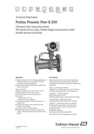 Technical Information

Proline Prosonic Flow B 200
Ultrasonic flow measuring system
The device for accurate, reliable biogas measurement under
variable process conditions




Application                                              Your benefits
• Reliable measurement of wet biogas, digester gas and   Biogas measurement for a wide range of applications
  landfill gas under low process pressure, low flow      with optional real-time measurement of the biogas
  rates and varying gas compositions.                    methane fraction combined with genuine loop-powered
• The Ultrasonic measuring principle is unaffected by    technology.
  the gas composition.
                                                         Sizing - correct product selection
Device properties:                                       Applicator - the reliable, easy-to-use tool for selecting
• Medium temperature: 0 to 80 °C (32 to 176 °F)          and sizing measuring devices for every application
• Process pressure: max. 10 bar (145 psi)
                                                         Installation - simple and efficient
• Nominal diameter: DN 50 to 200 (2 to 8")
                                                         • Short inlet and outlet runs
• Accuracy:
                                                         • Reduced wiring thanks to loop-powered technology
  – Volume flow: ±1.5 % o.r.
  – Methane: ±2 % abs. (optional)                        Commissioning - reliable and intuitive
• Loop powered transmitter made of aluminum or           Guided parameterization ("Make-it-run" Wizards)
  stainless steel                                        Operation - increased measurement availability
• Graphical local display with operation from the        • Multivariable measurement: volume flow and,
  outside (Touch Control)                                  optionally, methane fraction and temperature
• Communication via 4-20 mA HART                         • No pressure loss
• Ex approvals accepted worldwide: ATEX, IECEx,          • Diagnostic capability
  CCSAUS, NEPSI (intrinsically safe or explosion proof   • Automatic data restore by HistoROM
  design)
                                                         Cost-effective Life Cycle Management by W@M




TI01018D/06/EN/02.12
71196568
 