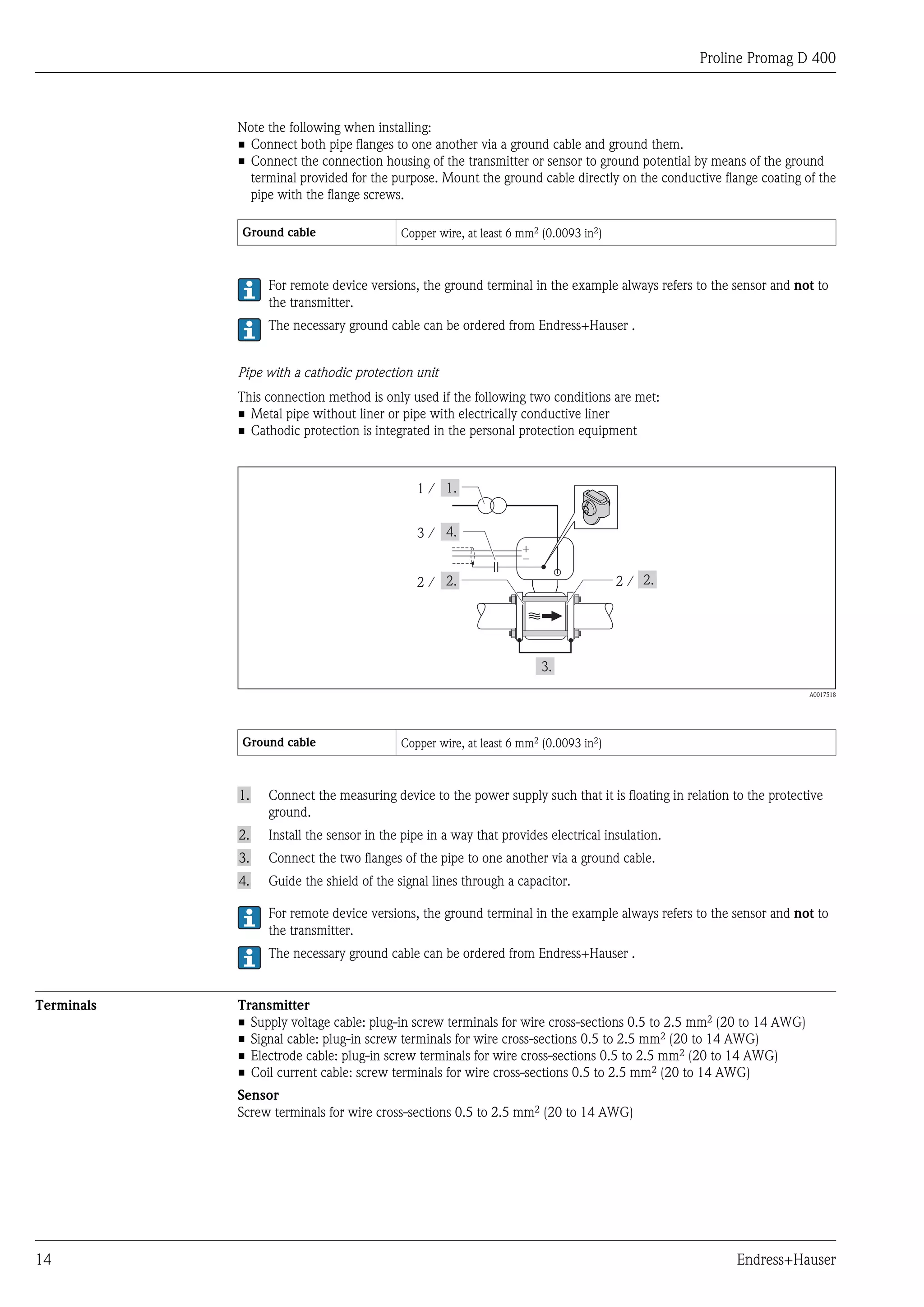 Proline Promag D 400



            Note the following when installing:
            • Connect both pipe flanges to one another via a ground cable and ground them.
            • Connect the connection housing of the transmitter or sensor to ground potential by means of the ground
              terminal provided for the purpose. Mount the ground cable directly on the conductive flange coating of the
              pipe with the flange screws.

            Ground cable                  Copper wire, at least 6 mm2 (0.0093 in2)



                 For remote device versions, the ground terminal in the example always refers to the sensor and not to
                 the transmitter.
                 The necessary ground cable can be ordered from Endress+Hauser .


            Pipe with a cathodic protection unit
            This connection method is only used if the following two conditions are met:
            • Metal pipe without liner or pipe with electrically conductive liner
            • Cathodic protection is integrated in the personal protection equipment



                                             1/


                                             3/
                                                                  +
                                                                  –
                                             2/                                      2/




                                                                                                                     A0017518




            Ground cable                  Copper wire, at least 6 mm2 (0.0093 in2)



            1.   Connect the measuring device to the power supply such that it is floating in relation to the protective
                 ground.
            2.   Install the sensor in the pipe in a way that provides electrical insulation.
            3.   Connect the two flanges of the pipe to one another via a ground cable.
            4.   Guide the shield of the signal lines through a capacitor.

                 For remote device versions, the ground terminal in the example always refers to the sensor and not to
                 the transmitter.
                 The necessary ground cable can be ordered from Endress+Hauser .


Terminals   Transmitter
            • Supply voltage cable: plug-in screw terminals for wire cross-sections 0.5 to 2.5 mm2 (20 to 14 AWG)
            • Signal cable: plug-in screw terminals for wire cross-sections 0.5 to 2.5 mm2 (20 to 14 AWG)
            • Electrode cable: plug-in screw terminals for wire cross-sections 0.5 to 2.5 mm2 (20 to 14 AWG)
            • Coil current cable: screw terminals for wire cross-sections 0.5 to 2.5 mm2 (20 to 14 AWG)
            Sensor
            Screw terminals for wire cross-sections 0.5 to 2.5 mm2 (20 to 14 AWG)




14                                                                                                     Endress+Hauser
 