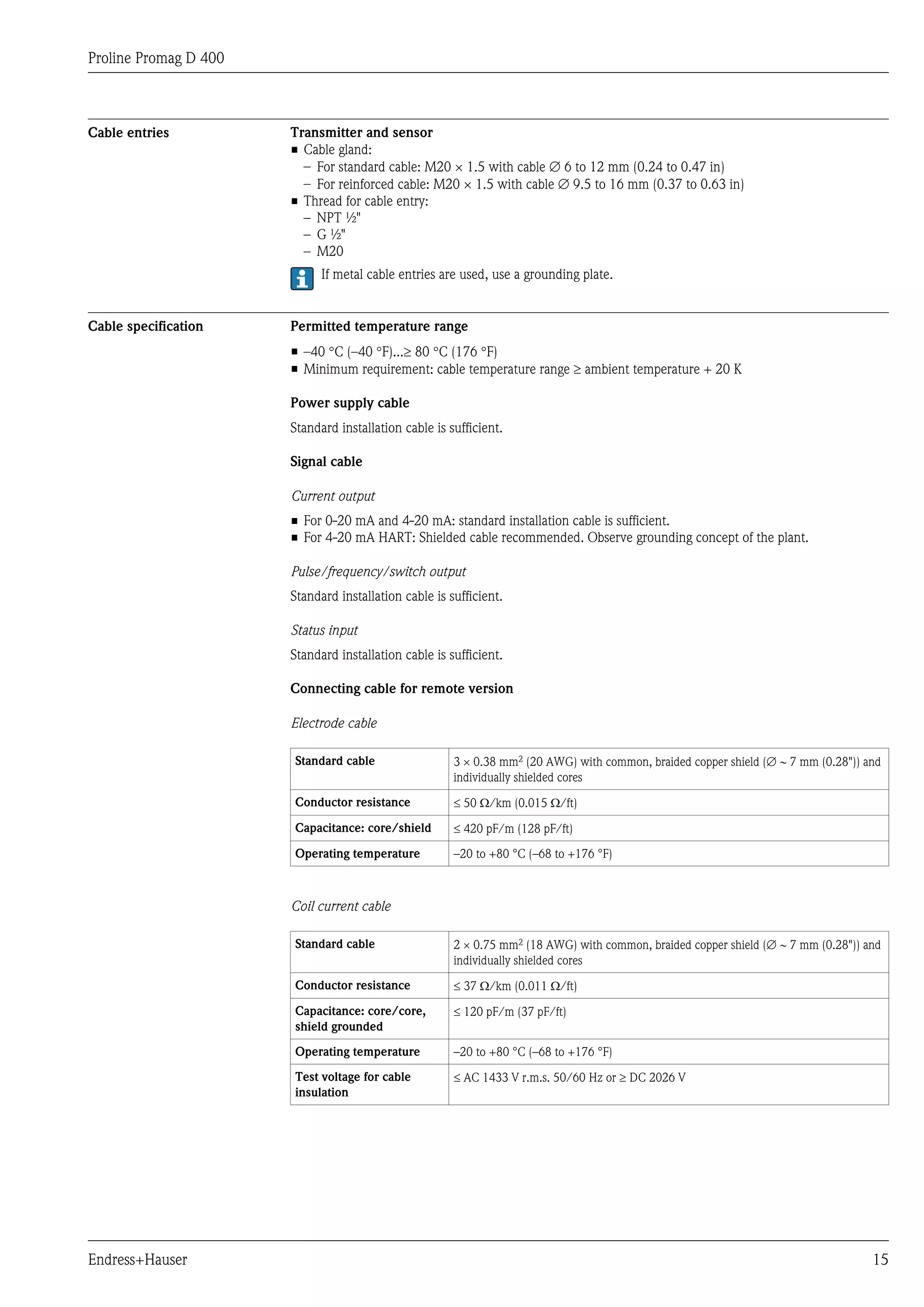 Proline Promag D 400



Cable entries          Transmitter and sensor
                       • Cable gland:
                         – For standard cable: M20 × 1.5 with cable Æ 6 to 12 mm (0.24 to 0.47 in)
                         – For reinforced cable: M20 × 1.5 with cable Æ 9.5 to 16 mm (0.37 to 0.63 in)
                       • Thread for cable entry:
                         – NPT ½"
                         – G ½"
                         – M20
                             If metal cable entries are used, use a grounding plate.


Cable specification    Permitted temperature range
                       • –40 °C (–40 °F)...³ 80 °C (176 °F)
                       • Minimum requirement: cable temperature range ³ ambient temperature + 20 K

                       Power supply cable
                       Standard installation cable is sufficient.

                       Signal cable

                       Current output
                       • For 0-20 mA and 4-20 mA: standard installation cable is sufficient.
                       • For 4-20 mA HART: Shielded cable recommended. Observe grounding concept of the plant.

                       Pulse/frequency/switch output
                       Standard installation cable is sufficient.

                       Status input
                       Standard installation cable is sufficient.

                       Connecting cable for remote version

                       Electrode cable

                       Standard cable                  3 ´ 0.38 mm2 (20 AWG) with common, braided copper shield (Æ ~ 7 mm (0.28")) and
                                                       individually shielded cores

                       Conductor resistance            £ 50 W/km (0.015 W/ft)

                       Capacitance: core/shield        £ 420 pF/m (128 pF/ft)

                       Operating temperature           –20 to +80 °C (–68 to +176 °F)



                       Coil current cable

                       Standard cable                  2 ´ 0.75 mm2 (18 AWG) with common, braided copper shield (Æ ~ 7 mm (0.28")) and
                                                       individually shielded cores

                       Conductor resistance            £ 37 W/km (0.011 W/ft)

                       Capacitance: core/core,         £ 120 pF/m (37 pF/ft)
                       shield grounded

                       Operating temperature           –20 to +80 °C (–68 to +176 °F)

                       Test voltage for cable          £ AC 1433 V r.m.s. 50/60 Hz or ³ DC 2026 V
                       insulation




Endress+Hauser                                                                                                                      15
 