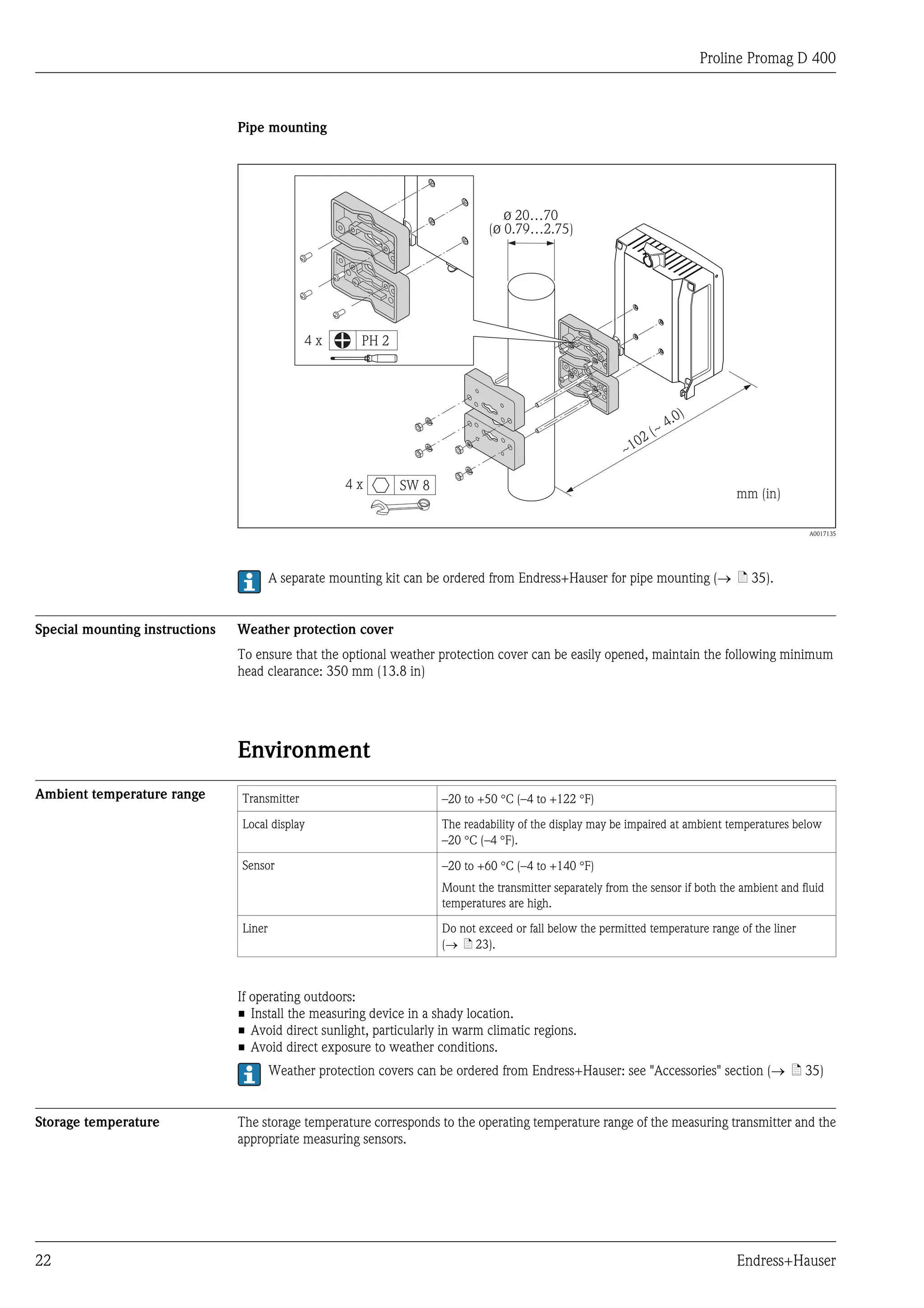 Proline Promag D 400



                                Pipe mounting




                                                                                  ø 20…70
                                                                               (ø 0.79…2.75)




                                              4x        PH 2




                                                                                                                     .0)
                                                                                                                   ~4
                                                                                                             0   2(
                                                                                                           ~1

                                                     4x        SW 8
                                                                                                                                  mm (in)

                                                                                                                                                 A0017135




                                        A separate mounting kit can be ordered from Endress+Hauser for pipe mounting (® ä 35).


Special mounting instructions   Weather protection cover
                                To ensure that the optional weather protection cover can be easily opened, maintain the following minimum
                                head clearance: 350 mm (13.8 in)




                                Environment
Ambient temperature range       Transmitter                           –20 to +50 °C (–4 to +122 °F)

                                Local display                         The readability of the display may be impaired at ambient temperatures below
                                                                      –20 °C (–4 °F).

                                Sensor                                –20 to +60 °C (–4 to +140 °F)
                                                                      Mount the transmitter separately from the sensor if both the ambient and fluid
                                                                      temperatures are high.

                                Liner                                 Do not exceed or fall below the permitted temperature range of the liner
                                                                      (® ä 23).



                                If operating outdoors:
                                • Install the measuring device in a shady location.
                                • Avoid direct sunlight, particularly in warm climatic regions.
                                • Avoid direct exposure to weather conditions.
                                        Weather protection covers can be ordered from Endress+Hauser: see "Accessories" section (® ä 35)


Storage temperature             The storage temperature corresponds to the operating temperature range of the measuring transmitter and the
                                appropriate measuring sensors.




22                                                                                                                                Endress+Hauser
 