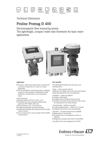Technical Information

Proline Promag D 400
Electromagnetic flow measuring system
The lightweight, compact wafer style flowmeter for basic water
applications




Application                                                 Your benefits
• Economic, bidirectional measurement of liquids with       The lightweight flowmeter with innovative, self-
  a minimum conductivity of ³ 5 mS/cm in water              centering sensor
  applications.                                             Sizing - correct product selection
• The electromagnetic measuring principle is unaffected     Applicator - the reliable, easy-to-use tool for selecting and
  by pressure and temperature. Additionally the flow        sizing measuring devices for every application
  profile has a minimal effect on the measurement
  results.                                                  Installation - simple and efficient
                                                            • Compact wafer design
Device properties                                           • Integrated self-centering for flush mounting
• Nominal diameter: DN 25 to 100 (1 to 4")                  • Compact and remote version perfectly suited to meet
• Polyamide liner with worldwide drinking water               the requirements of the water industry
  approvals: KTW, WRAS, NSF, ACS
• Process pressure: max. 16 bar (232 psi)                   Commissioning - reliable and intuitive
• Durable polycarbonate transmitter housing                 • Guided parameterization - "Make-it-run" wizards
• Graphical local display with operation from the outside   • Integrated web server for fast commissioning
  (Touch Control)                                           Operation - increased measurement availability
• Up to 3 outputs and 1 input including 4-20 mA HART        • Measurement of volume flow
  communication                                             • No pressure loss, no moving parts, immune to
                                                              vibrations
                                                            • Diagnostics; automatic data restore by HistoROM
                                                            Cost-effective life cycle management by W@M




TI01044D/06/EN/01.12
71183811
 