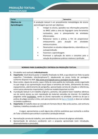 PRODUÇÃO TEXTUAL
INTERDISCIPLINAR
INDIVIDUAL – PTI
Curso: Semestre:
Objetivos da
Aprendizagem:
A produção textual é um procedimento metodológico de ensino
aprendizagem que tem por objetivos:
• Instigar os alunos, apoiados nas informações presentes
na BNCC sobre a área da linguagem como ferramenta
norteadora, para o planejamento de atividades
diferenciadas.
• Relacionar teoria e prática, a fim de proporcionar
embasamento para atuação em atividades
extracurriculares.
• Desenvolver os estudos independentes, sistemáticos e o
autoaprendizado.
• Favorecer a aprendizagem.
• Promover a aplicação da teoria e conceitos para a
solução de problemas práticos relativos à profissão.
NORMAS PARA ELABORAÇÃO E ENTREGA DA PRODUÇÃO TEXTUAL
1. O trabalho será realizado individualmente.
2. Importante: Você deverá postar o trabalho finalizado no AVA, o que deverá ser feito na pasta
específica (“atividades interdisciplinares”), obedecendo ao prazo limite de postagem,
conforme disposto no AVA. Não existe prorrogação para a postagem da atividade.
3. Deve conter, depois de pronto, capa e folha de rosto padrão da Instituição, sendo organizado
no que tange à sua apresentação visual (tipos e tamanhos de fontes, alinhamento do texto,
espaçamentos, adentramento de parágrafos, apresentação correta de citações e referências,
entre outros elementos importantes), conforme modelo disponível no AVA.
4. A produção textual é um trabalho original e, portanto, não poderá haver trabalhos idênticos
aos de outros alunos ou com reprodução de materiais extraídos da internet. Os trabalhos
plagiados serão invalidados, sendo os alunos reprovados na atividade. Lembre-se de que a
prática do plágio constitui crime, com pena prevista em lei (Lei n.º 9.610), e deve ser evitada
no âmbito acadêmico.
5. Importante: O trabalho deve ser enviado em formato Word. Não serão aceitos, sob nenhuma
hipótese, trabalhos enviados em PDF.
A seguir, apresentamos a você alguns dos critérios avaliativos que nortearão a análise
do Tutor a Distância para atribuir o conceito à produção textual:
• Normalização correta do trabalho, com atendimento ao número de páginas solicitadas.
• Apresentação de estrutura condizente com a proposta apresentada (com introdução,
desenvolvimento e conclusão).
 