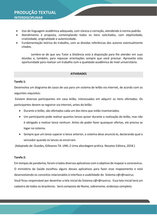 PRODUÇÃO TEXTUAL
INTERDISCIPLINAR
INDIVIDUAL – PTI
• Uso de linguagem acadêmica adequada, com clareza e correção, atendendo à norma padrão.
• Atendimento à proposta, contemplando todos os itens solicitados, com objetividade,
criatividade, originalidade e autenticidade.
• Fundamentação teórica do trabalho, com as devidas referências dos autores eventualmente
citados.
Lembre-se de que seu Tutor a Distância está à disposição para lhe atender em suas
dúvidas e, também, para repassar orientações sempre que você precisar. Aproveite esta
oportunidade para realizar um trabalho com a qualidade acadêmica de nível universitário.
ATIVIDADES
Tarefa 1:
Desenvolva um diagrama de casos de uso para um sistema de leilão via internet, de acordo com os
seguintes requisitos:
Existem diversos participantes em casa leilão, interessados em adquirir os itens ofertados. Os
participantes devem se registrar via internet, antes do leilão.
• Durante o leilão, são ofertados cada um dos itens que estão inventariados.
• Um participante pode realizar quantos lances quiser durante a realização do leilão, mas não
é obrigado a realizar lance nenhum. Antes de poder fazer quaisquer ofertas, ele precisa se
logar no sistema.
• Sempre que um lance superar o lance anterior, o sistema deve anunciá-lo, declarando qual o
vencedor quando os lances se encerram.
(Adaptado de: Guedes, Gilleanes TA. UML 2-Uma abordagem prática. Novatec Editora, 2018.)
Tarefa 2:
Em tempos de pandemia, foram criados diversos aplicativos com o objetivo de mapear o coronavírus.
O ministério da Saúde escolheu alguns desses aplicativos para fazer esse mapeamento e está
desenvolvendo os conceitos relacionados à interface e usabilidade do Sistema c@r@navirus.
Você ficou responsável por desenhar a tela inicial do Sistema c@r@navirus. Essa tela inicial terá um
cadastro de todos os brasileiros. Será composto de Nome, sobrenome, endereço completo
 