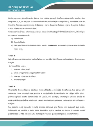 PRODUÇÃO TEXTUAL
INTERDISCIPLINAR
INDIVIDUAL – PTI
(endereço, num, complemento, bairro, cep, cidade, estado), telefone residencial e celular, tipo
sanguíneo (A, B, AB e O, que se subdividem em Rh positivo(+) e Rh negativo(-)), profissão e local de
trabalho. Além do preenchimento de 1a dose – marca da vacina; 2a dose – marca da vacina; 3a dose
– marca da vacina ou nenhuma dose.
Para desenvolver essa tela inicial, para que possa ser utilizada por TODOS os brasileiros, identifique
os aspectos importantes de:
a) Usabilidade
b) Acessibilidade
c) Descreva como trabalhamos com a técnica de Personas e como ela poderia ser trabalhada
nesse caso.
Tarefa 3:
Leia o fragmento, interprete o código Python em questão, identifique o código abaixo e descreva sua
função.
def busca(lista, valor):
1. navegar = lista.head
2. while navegar and navegar.data != valor:
3. navegar = navegar.nextItem
4. return navegar
Tarefa 4:
O conceito de orientação a objetos é muito utilizado no mercado de software. Isso porque ele
apresenta como principal característica, a possibilidade de reutilização de código. Além disso,
permite agrupar tarefas semelhantes em Classes. Por exemplo, a herança é um dos pilares da
programação orientada a objetos. As classes acumulam recursos que conhecemos por métodos e
funções.
Seu desafio nesse contexto é muito simples: construa uma função em javascript que coleta
informação de usuário e senha num formulário html e verifica se ambos os campos estão
preenchidos. Se não, ele exibe uma mensagem avisando que são campos de preenchimento
 