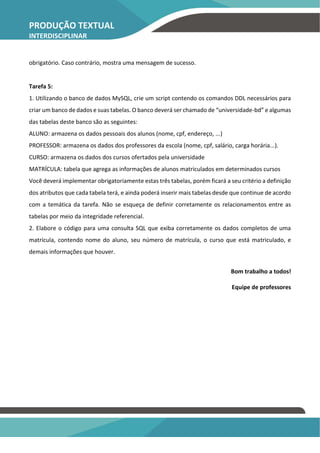 PRODUÇÃO TEXTUAL
INTERDISCIPLINAR
INDIVIDUAL – PTI
obrigatório. Caso contrário, mostra uma mensagem de sucesso.
Tarefa 5:
1. Utilizando o banco de dados MySQL, crie um script contendo os comandos DDL necessários para
criar um banco de dados e suas tabelas. O banco deverá ser chamado de “universidade-bd” e algumas
das tabelas deste banco são as seguintes:
ALUNO: armazena os dados pessoais dos alunos (nome, cpf, endereço, ...)
PROFESSOR: armazena os dados dos professores da escola (nome, cpf, salário, carga horária...).
CURSO: armazena os dados dos cursos ofertados pela universidade
MATRÍCULA: tabela que agrega as informações de alunos matriculados em determinados cursos
Você deverá implementar obrigatoriamente estas três tabelas, porém ficará a seu critério a definição
dos atributos que cada tabela terá, e ainda poderá inserir mais tabelas desde que continue de acordo
com a temática da tarefa. Não se esqueça de definir corretamente os relacionamentos entre as
tabelas por meio da integridade referencial.
2. Elabore o código para uma consulta SQL que exiba corretamente os dados completos de uma
matrícula, contendo nome do aluno, seu número de matrícula, o curso que está matriculado, e
demais informações que houver.
Bom trabalho a todos!
Equipe de professores
 