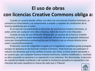 El uso de obras
con licencias Creative Commons obliga a:
Cuando un usuario decide utilizar una obra con una licencia Creative Commons, se
convierte en licenciatario y se compromete a aceptar y respetar las condiciones de la
licencia establecida por el autor.
En el caso de incumplimiento o infracción de una licencia Creative Commons, el
autor, como con cualquier otra obra y licencia, habrá de recurrir a los tribunales.
Cuando se trate de una infracción directa (por un usuario de la licencia Creative
Commons), el autor le podrá demandar tanto por infracción de la propiedad intelectual
como por incumplimiento contractual (ya que la licencia crea un vínculo directo entre
autor y usuario/licenciatario).
El derecho moral de integridad recogido por la legislación española queda protegido
aunque no aparezca en las licencias Creative Commons. Estas licencias no sustituyen ni
reducen los derechos que la ley confiere al autor; por tanto, el autor podría demandar a
un usuario que, con cualquier licencia Creative Commons, hubiera modificado o mutilado
su obra causando un perjuicio a su reputación o sus intereses. Por descontado, la decisión
de cuándo ha habido mutilación y de cuándo la mutilación perjudica la reputación o los
intereses del autor quedaría en manos de cada Juez o Tribunal.
 