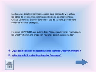 Las licencias Creative Commons, nacen para compartir y reutilizar
las obras de creación bajo ciertas condiciones. Con las licencias
Crative Commons, el autor autoriza el uso de su obra, pero la obra
continua estando protegida.
Frente al COPYRIGHT que quiere decir “todos los derechos reservados”,
las Creative Commons proponen “algunos derechos reservados”.
¿Qué condiciones son necesarias en las licencias Creative Commons ?
¿Qué tipos de licencias tiene Creative Commons ?
 