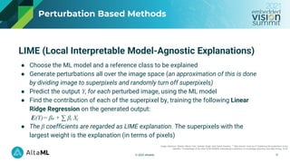 © 2021 AltaML
Perturbation Based Methods
Image reference: Ribeiro, Marco Tulio, Sameer Singh, and Carlos Guestrin. "" Why should I trust you?" Explaining the predictions of any
classifier." Proceedings of the 22nd ACM SIGKDD international conference on knowledge discovery and data mining. 2016.
11
LIME (Local Interpretable Model-Agnostic Explanations)
● Choose the ML model and a reference class to be explained
● Generate perturbations all over the image space (an approximation of this is done
by dividing image to superpixels and randomly turn off superpixels)
● Predict the output Y, for each perturbed image, using the ML model
● Find the contribution of each of the superpixel by, training the following Linear
Ridge Regression on the generated output:
E(Y)= β₀ + ∑ βⱼ Xⱼ
● The β coefficients are regarded as LIME explanation. The superpixels with the
largest weight is the explanation (in terms of pixels)
 