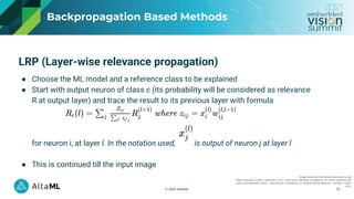 © 2021 AltaML
Backpropagation Based Methods
Image reference:http://www.heatmapping.org/
Paper reference: Binder, Alexander, et al. "Layer-wise relevance propagation for neural networks with
local renormalization layers." International Conference on Artificial Neural Networks. Springer, Cham,
2016.
13
LRP (Layer-wise relevance propagation)
● Choose the ML model and a reference class to be explained
● Start with output neuron of class c (its probability will be considered as relevance
R at output layer) and trace the result to its previous layer with formula
for neuron i, at layer l. In the notation used, is output of neuron j at layer l
● This is continued till the input image
 
