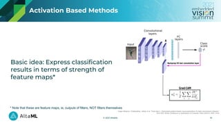 © 2021 AltaML
Activation Based Methods
Image reference: Chattopadhay, Aditya, et al. "Grad-cam++: Generalized gradient-based visual explanations for deep convolutional networks."
2018 IEEE Winter Conference on Applications of Computer Vision (WACV). IEEE, 2018.
14
Basic idea: Express classification
results in terms of strength of
feature maps*
* Note that these are feature maps, ie, outputs of filters, NOT filters themselves
 