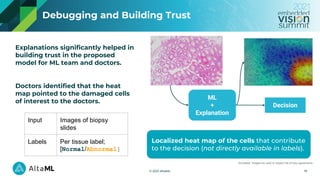 © 2021 AltaML
Explanations significantly helped in
building trust in the proposed
model for ML team and doctors.
Doctors identified that the heat
map pointed to the damaged cells
of interest to the doctors.
ML
+
Explanation
Decision
Localized heat map of the cells that contribute
to the decision (not directly available in labels).
19
Debugging and Building Trust
Simulated images are used to respect the privacy agreements
Input Images of biopsy
slides
Labels Per tissue label;
[Normal/Abnormal]
 