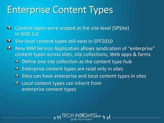Enterprise Content TypesContent types were scoped at the site-level (SPSite) in WSS 3.0Site-level content types still exist in SPF2010New MM Service Application allows syndication of “enterprise” content types across sites, site collections, Web apps & farmsDefine one site collection as the content type hubEnterprise content types are read only in sitesSites can have enterprise and local content types in sitesLocal content types can inherit from enterprise content types