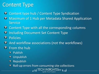 Content Type Content type hub / Content Type SyndicationMaximum of 1 Hub per Metadata Shared Application ServiceContent Type with all the corresponding columnsIncluding Document Set Content TypePoliciesAnd workflow associations (not the workflows)From the hubPublish UnpublishRepublishRoll-up errors from consuming site collections