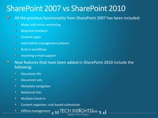 SharePoint 2007 vs SharePoint 2010All the previous functionality from SharePoint 2007 has been included:Major and minor versioningRequired checkoutContent typesInformation management policiesBuilt-in workflowsIncoming e-mail supportNew features that have been added in SharePoint 2010 include the following:Document IDsDocument setsMetadata navigationRelational listsMultiple check-inContent organizer; rule-based submissionOffline management