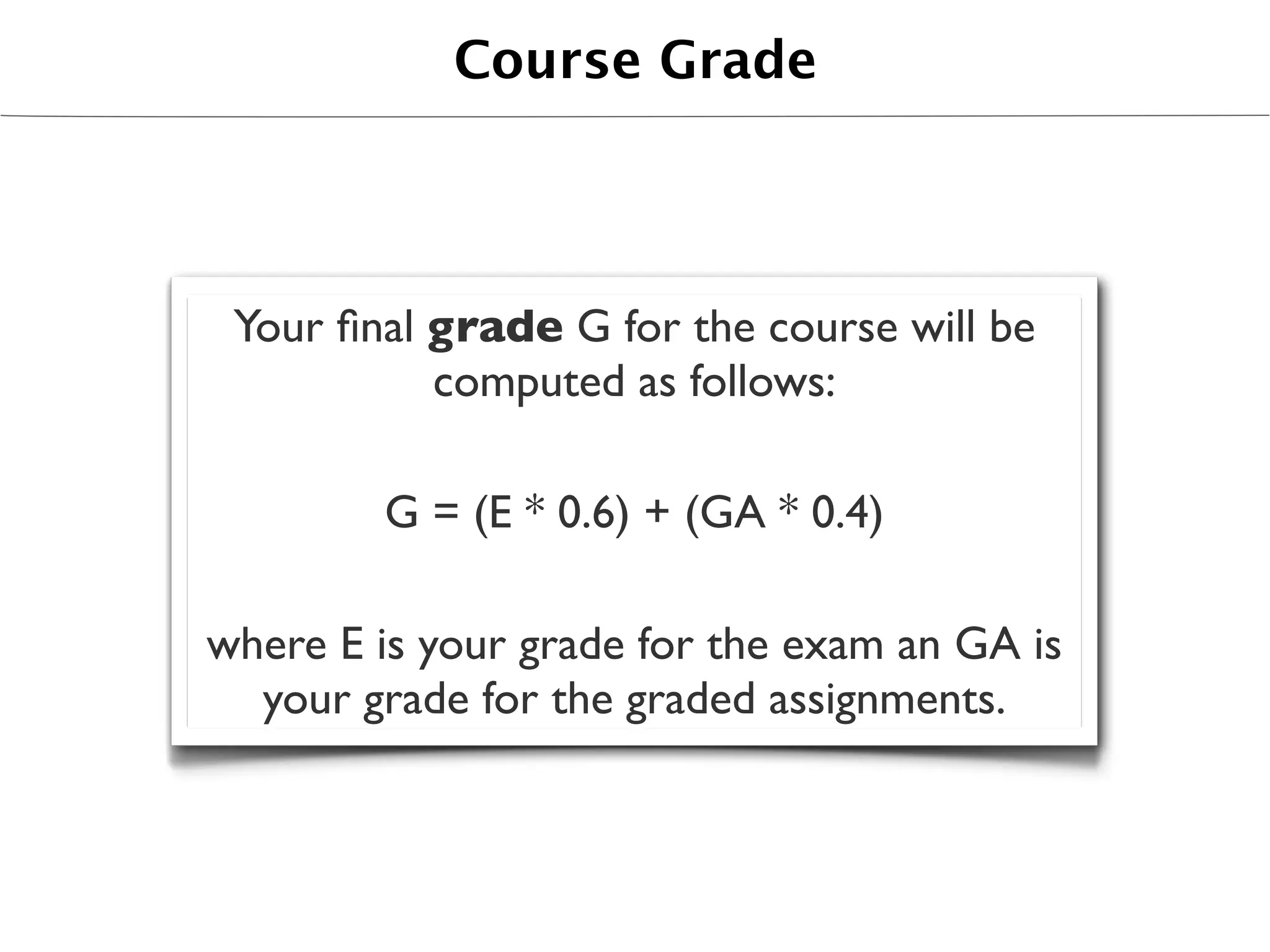 Course Grade




 Your ﬁnal grade G for the course will be
           computed as follows:

        G = (E * 0.6) + (GA * 0.4)

where E is your grade for the exam an GA is
  your grade for the graded assignments.
 