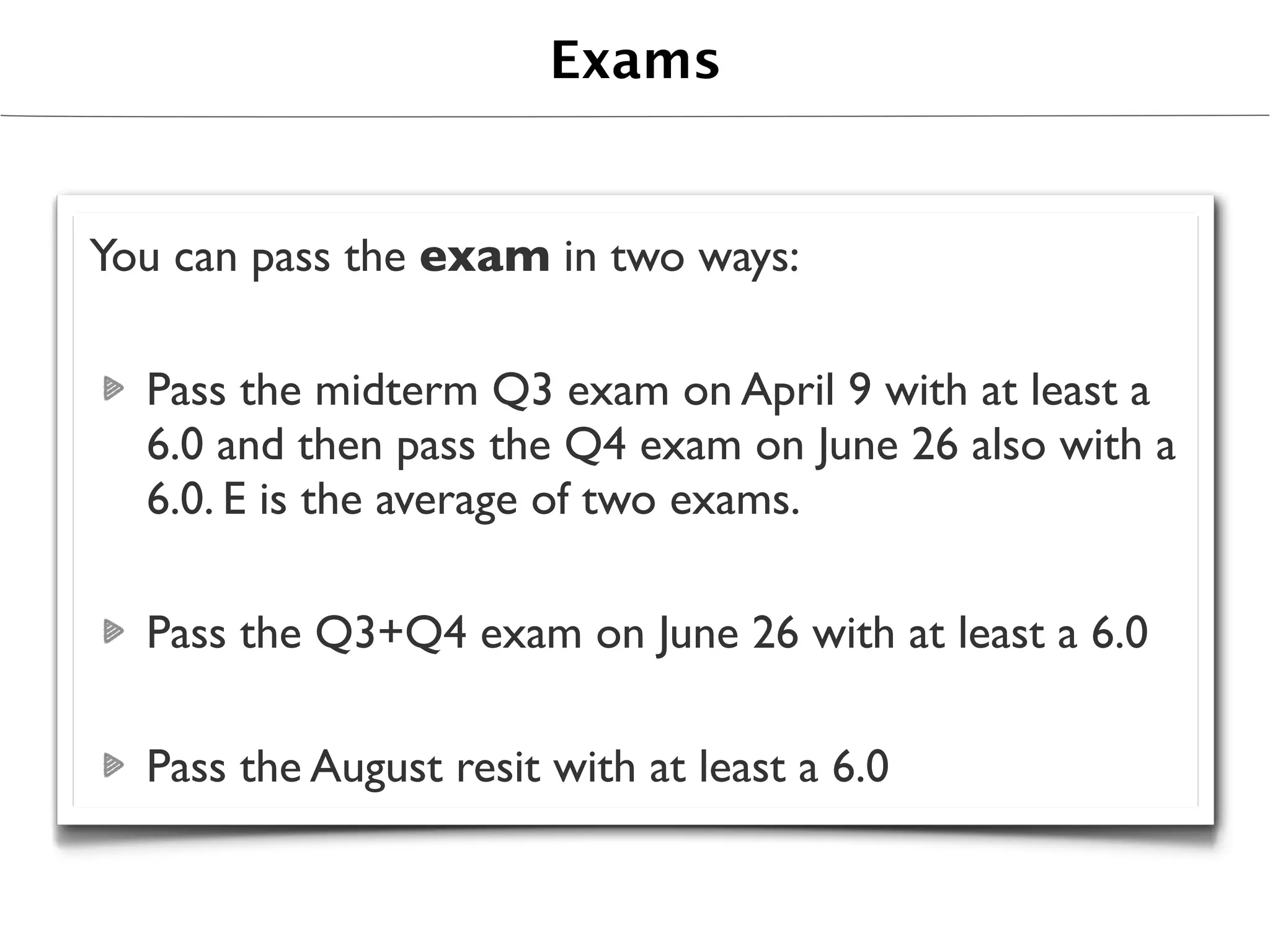 Exams


You can pass the exam in two ways:

  Pass the midterm Q3 exam on April 9 with at least a
  6.0 and then pass the Q4 exam on June 26 also with a
  6.0. E is the average of two exams.

  Pass the Q3+Q4 exam on June 26 with at least a 6.0

  Pass the August resit with at least a 6.0
 