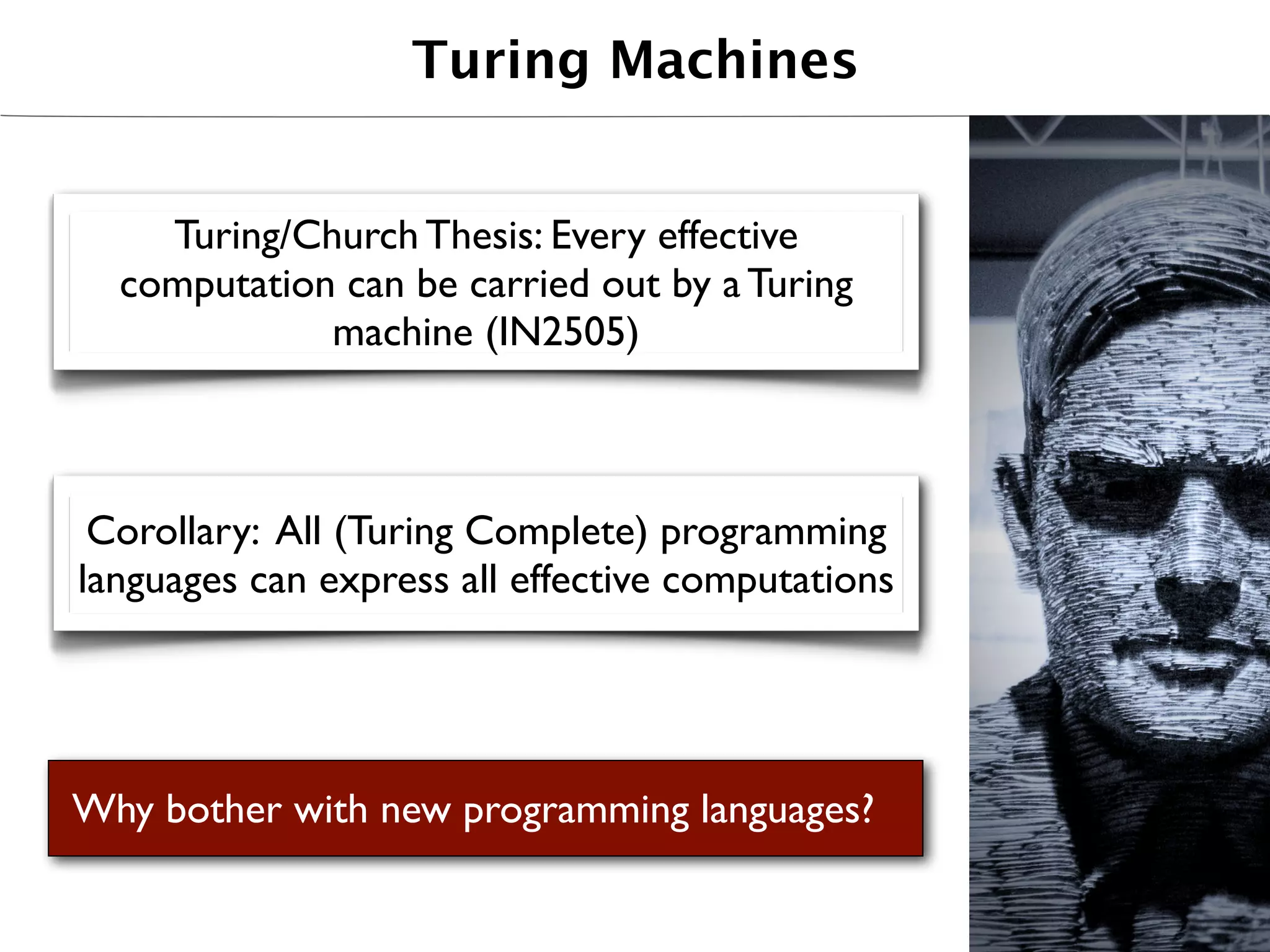 Turing Machines


    Turing/Church Thesis: Every effective
  computation can be carried out by a Turing
             machine (IN2505)



 Corollary: All (Turing Complete) programming
languages can express all effective computations




Why bother with new programming languages?
 