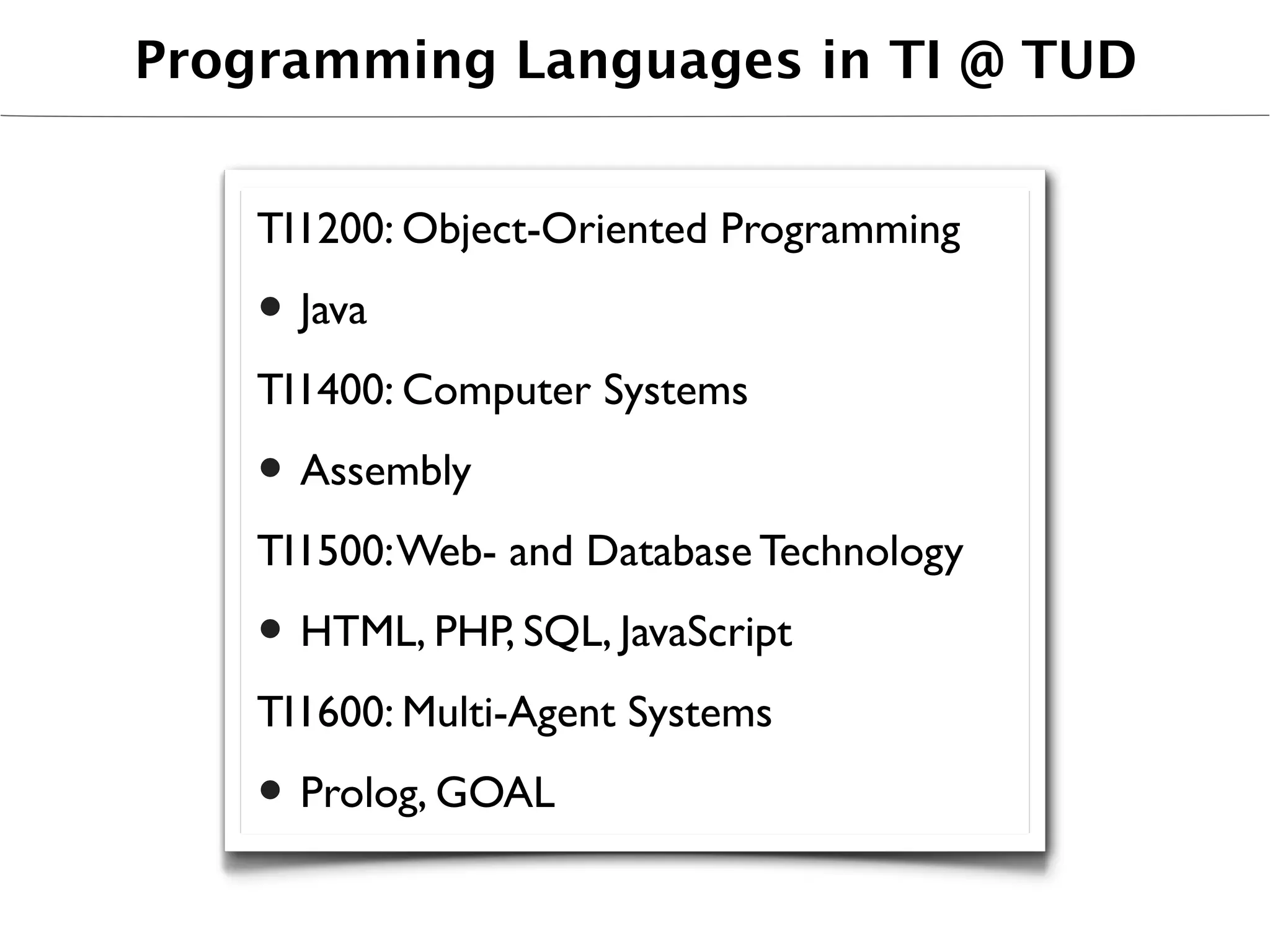 Programming Languages in TI @ TUD


    TI1200: Object-Oriented Programming

    • Java
    TI1400: Computer Systems

    • Assembly
    TI1500: Web- and Database Technology

    • HTML, PHP, SQL, JavaScript
    TI1600: Multi-Agent Systems

    • Prolog, GOAL
 
