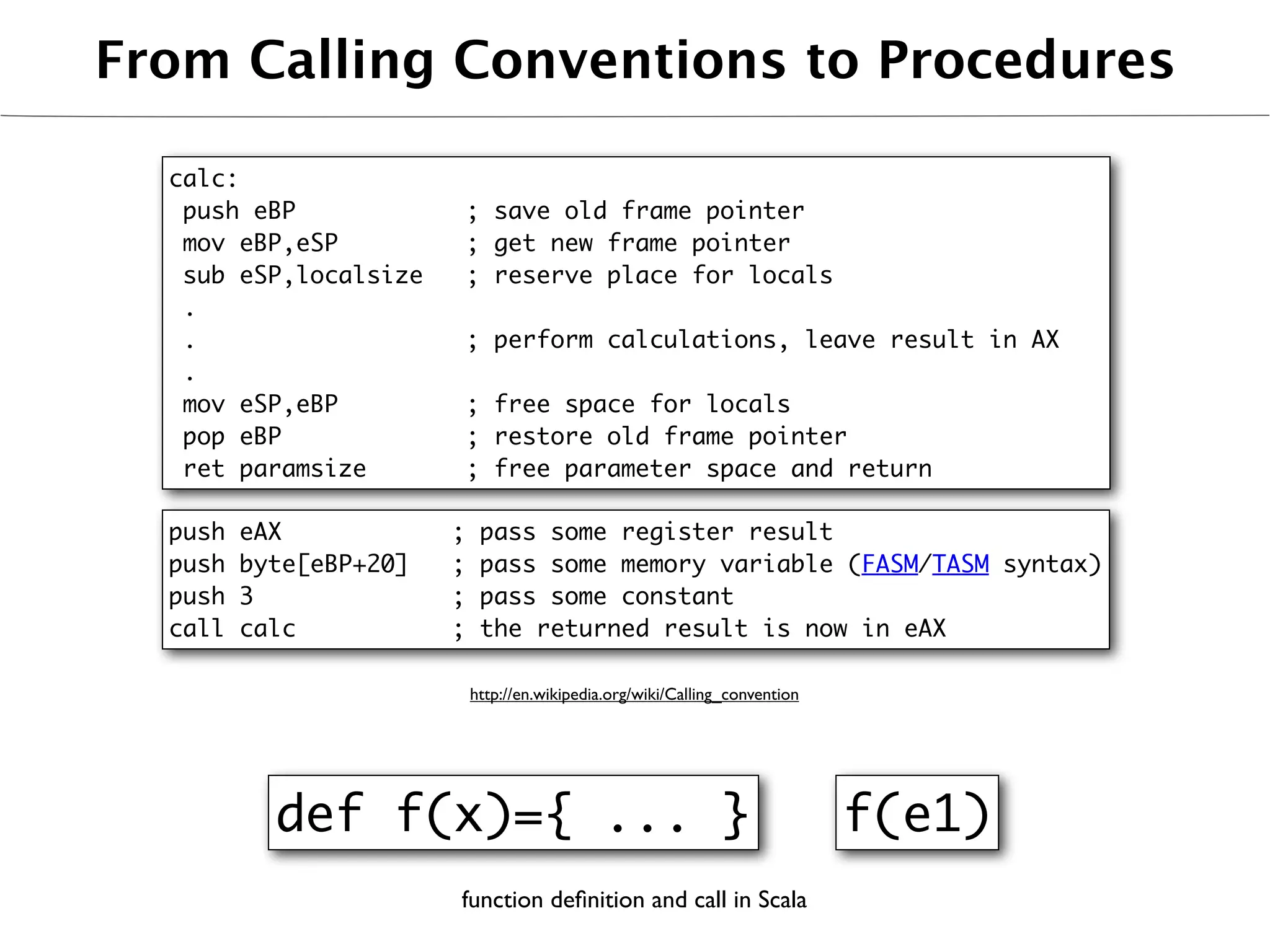 From Calling Conventions to Procedures

  calc:
   push eBP                 ; save old frame pointer
   mov eBP,eSP              ; get new frame pointer
   sub eSP,localsize        ; reserve place for locals
   .
   .                        ; perform calculations, leave result in AX
   .
   mov eSP,eBP              ; free space for locals
   pop eBP                  ; restore old frame pointer
   ret paramsize            ; free parameter space and return

  push   eAX            ;    pass some register result
  push   byte[eBP+20]   ;    pass some memory variable (FASM/TASM syntax)
  push   3              ;    pass some constant
  call   calc           ;    the returned result is now in eAX

                            http://en.wikipedia.org/wiki/Calling_convention




           def f(x)={ ... }                                                   f(e1)
                        function deﬁnition and call in Scala
 