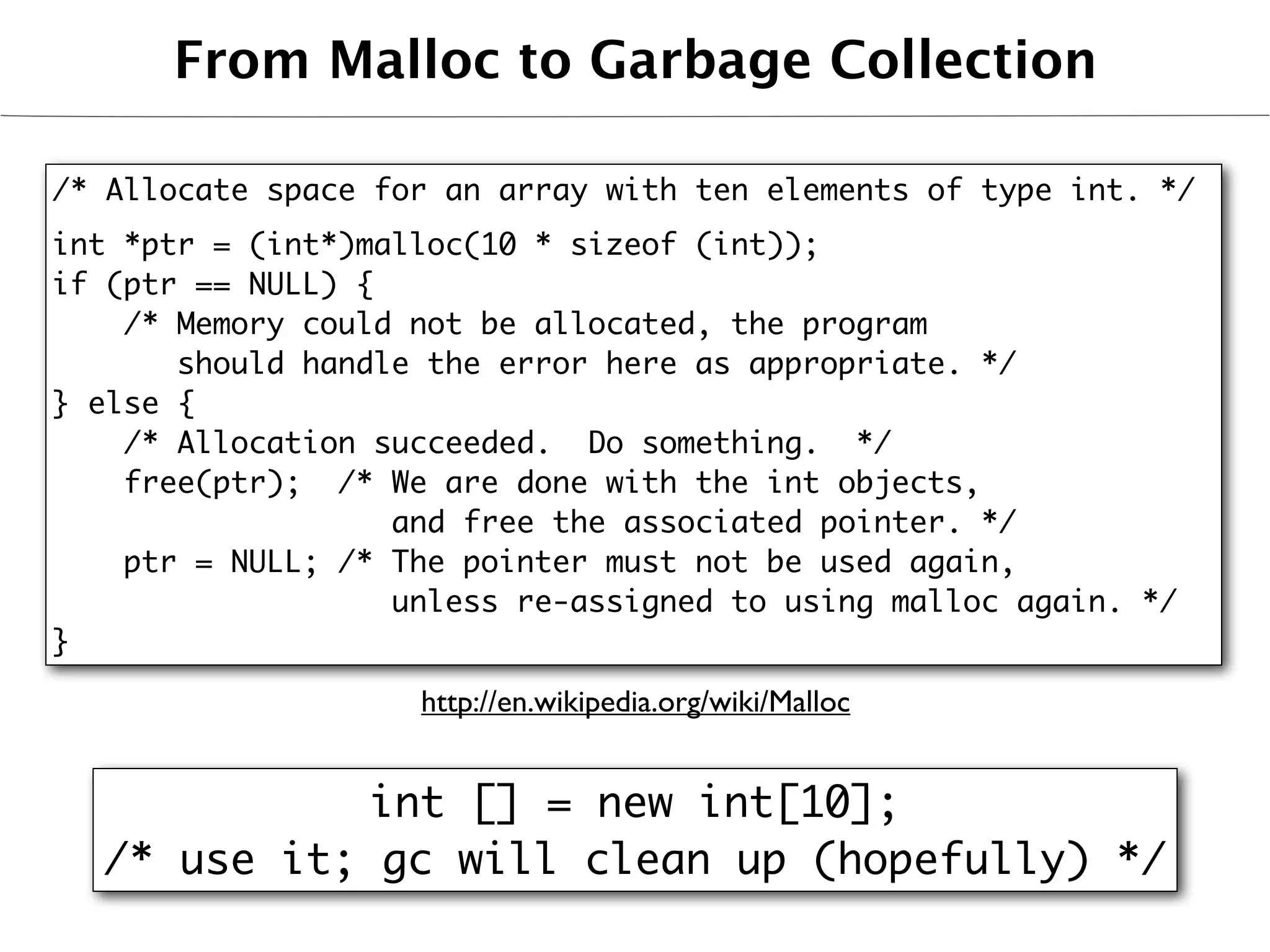 From Malloc to Garbage Collection

/* Allocate space for an array with ten elements of type int. */
int *ptr = (int*)malloc(10 * sizeof (int));
if (ptr == NULL) {
    /* Memory could not be allocated, the program
       should handle the error here as appropriate. */
} else {
    /* Allocation succeeded. Do something. */
    free(ptr); /* We are done with the int objects,
                   and free the associated pointer. */
    ptr = NULL; /* The pointer must not be used again,
                   unless re-assigned to using malloc again. */
}

                    http://en.wikipedia.org/wiki/Malloc


             int [] = new int[10];
  /* use it; gc will clean up (hopefully) */
 