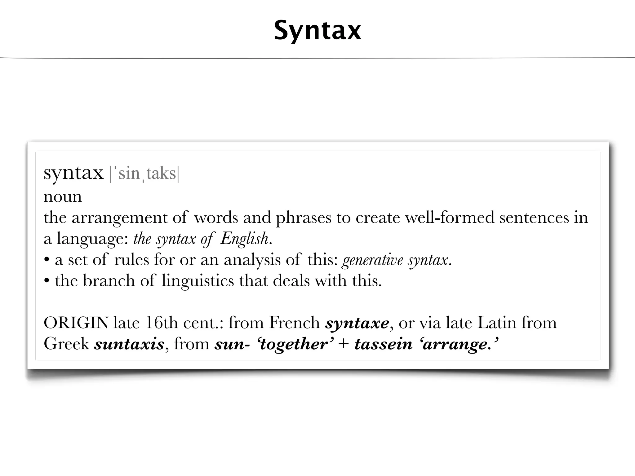 Syntax




syntax |ˈsinˌtaks|
noun
the arrangement of words and phrases to create well-formed sentences in
a language: the syntax of English.
• a set of rules for or an analysis of this: generative syntax.
• the branch of linguistics that deals with this.

ORIGIN late 16th cent.: from French syntaxe, or via late Latin from
Greek suntaxis, from sun- ‘together’ + tassein ‘arrange.’
 