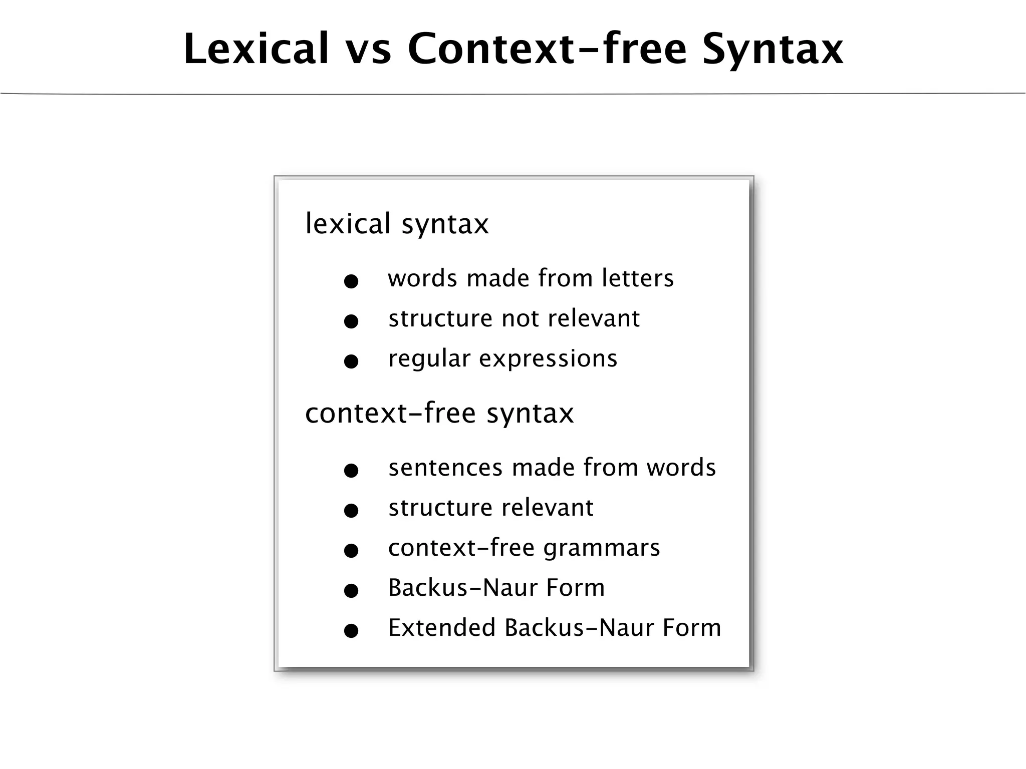 Lexical vs Context-free Syntax



     lexical syntax

       •   words made from letters
       •   structure not relevant
       •   regular expressions

     context-free syntax

       •   sentences made from words
       •   structure relevant
       •   context-free grammars
       •   Backus-Naur Form
       •   Extended Backus-Naur Form
 