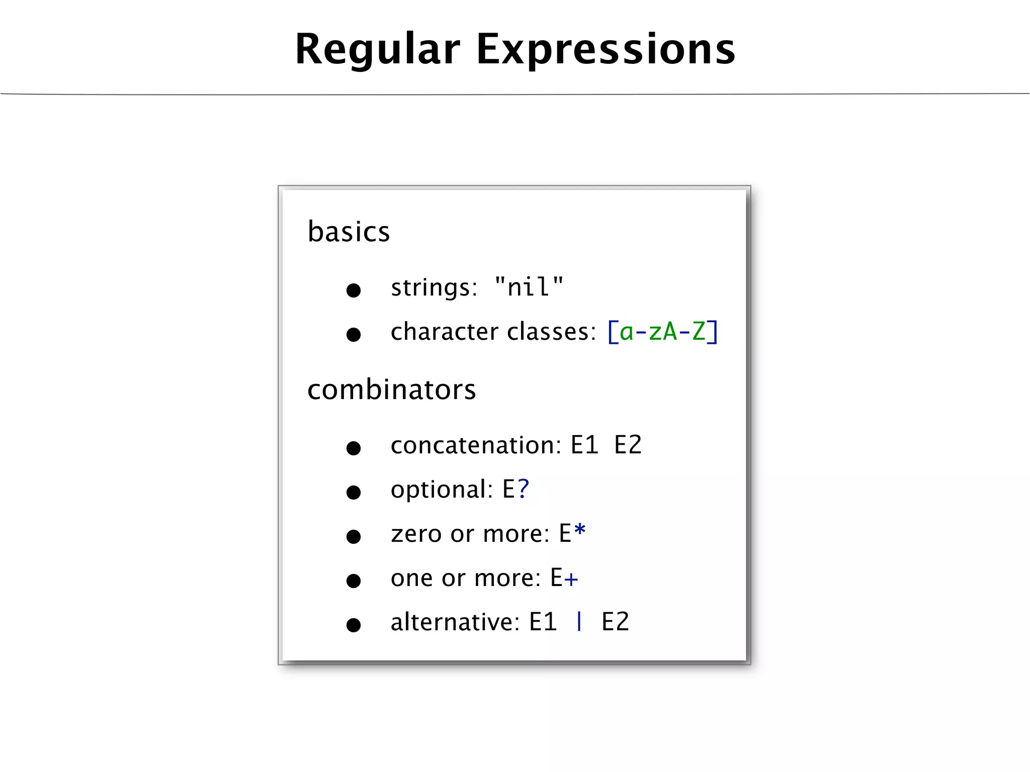 Regular Expressions



basics

  •   strings: "nil"

  •   character classes: [a-zA-Z]

combinators

  •   concatenation: E1 E2

  •   optional: E?

  •   zero or more: E*

  •   one or more: E+

  •   alternative: E1 | E2
 
