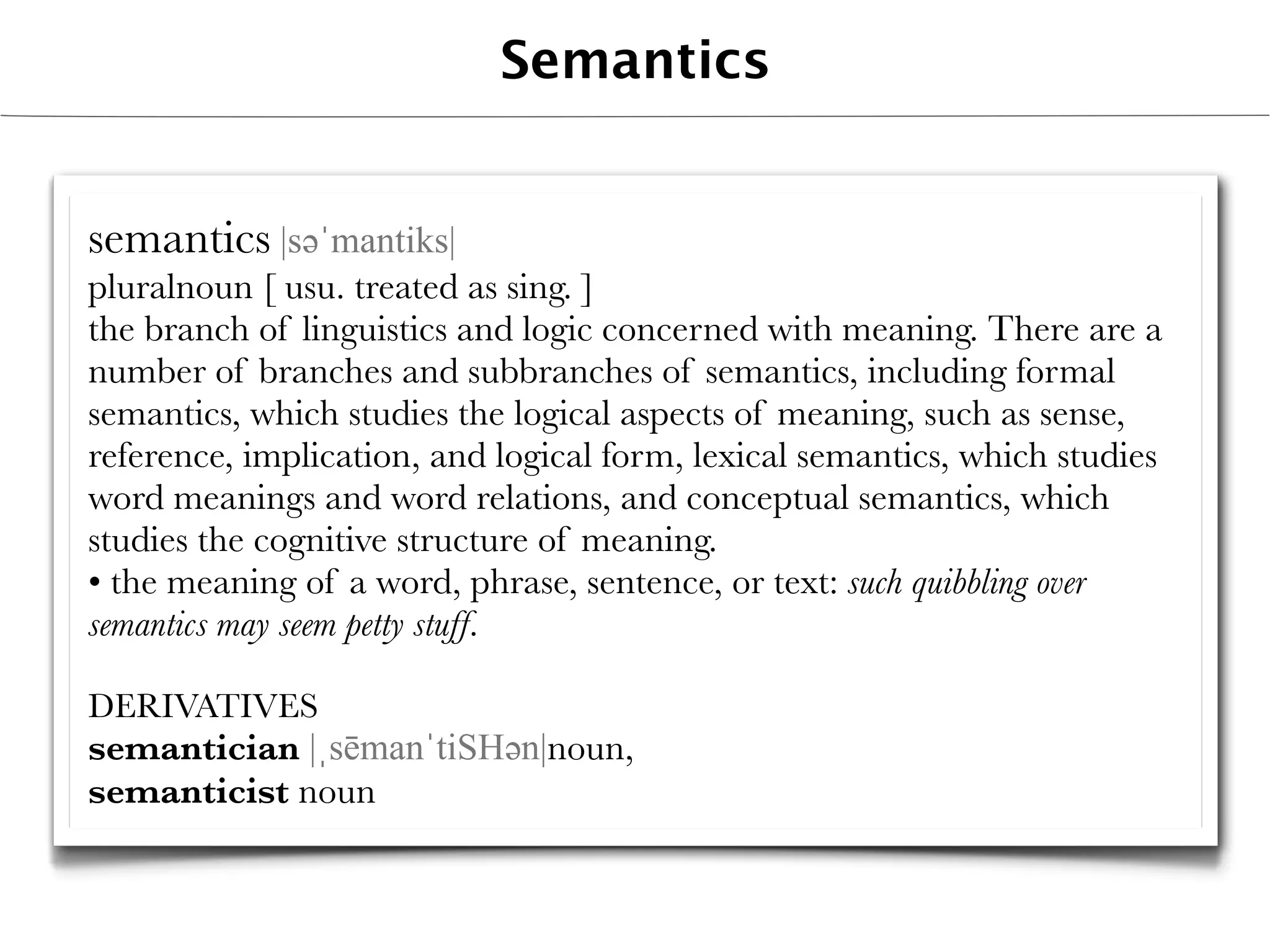 Semantics


semantics |səәˈmantiks|
pluralnoun [ usu. treated as sing. ]
the branch of linguistics and logic concerned with meaning. There are a
number of branches and subbranches of semantics, including formal
semantics, which studies the logical aspects of meaning, such as sense,
reference, implication, and logical form, lexical semantics, which studies
word meanings and word relations, and conceptual semantics, which
studies the cognitive structure of meaning.
• the meaning of a word, phrase, sentence, or text: such quibbling over
semantics may seem petty stuff.

DERIVATIVES
semantician |ˌsēmanˈtiSHəәn|noun,
semanticist noun
 