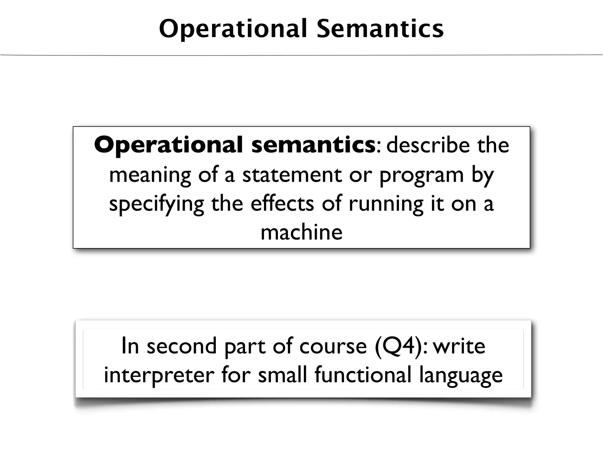 Operational Semantics



Operational semantics: describe the
 meaning of a statement or program by
 specifying the effects of running it on a
                 machine



   In second part of course (Q4): write
 interpreter for small functional language
 