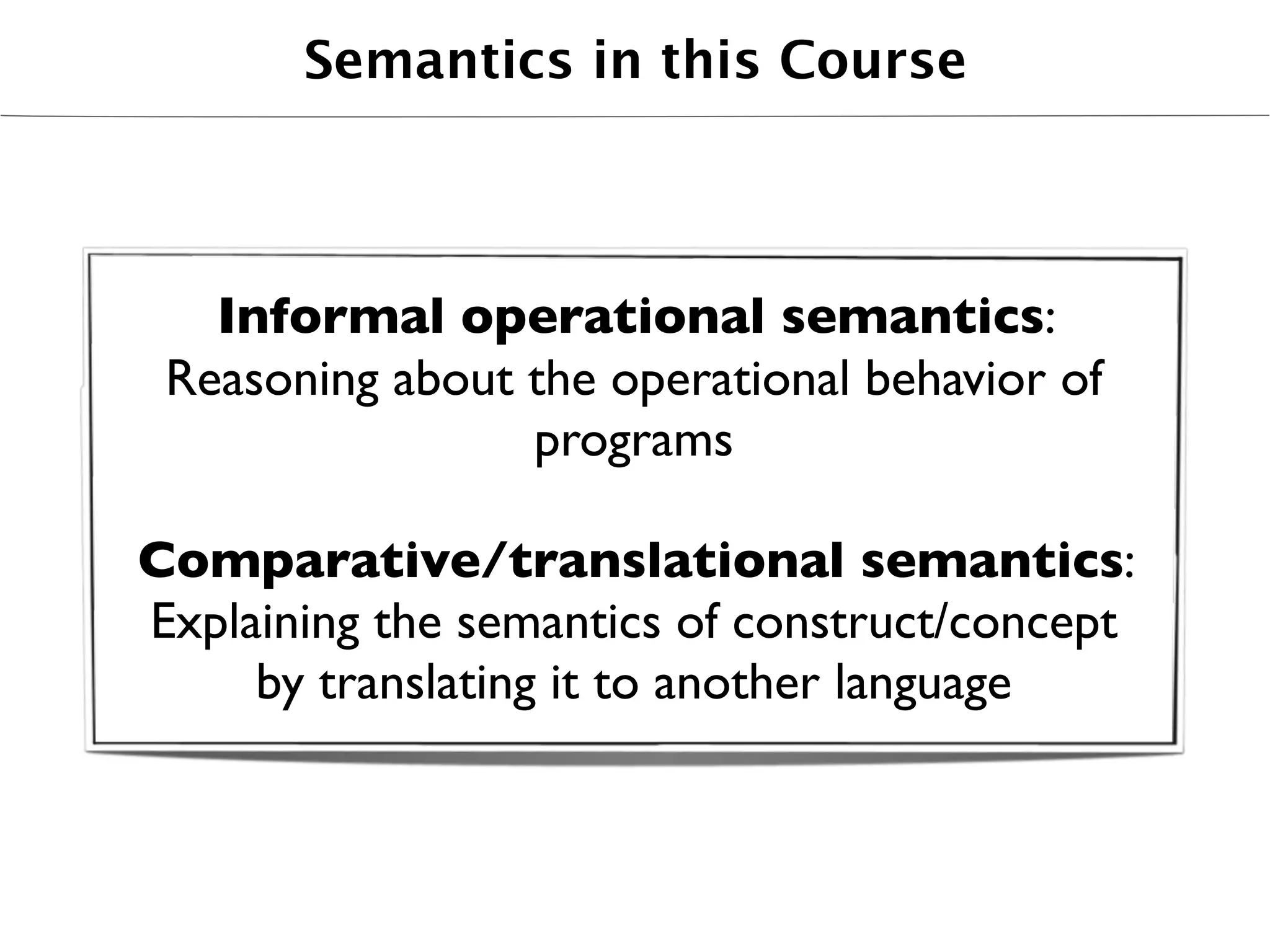 Semantics in this Course



   Informal operational semantics:
 Reasoning about the operational behavior of
                 programs

Comparative/translational semantics:
Explaining the semantics of construct/concept
     by translating it to another language
 